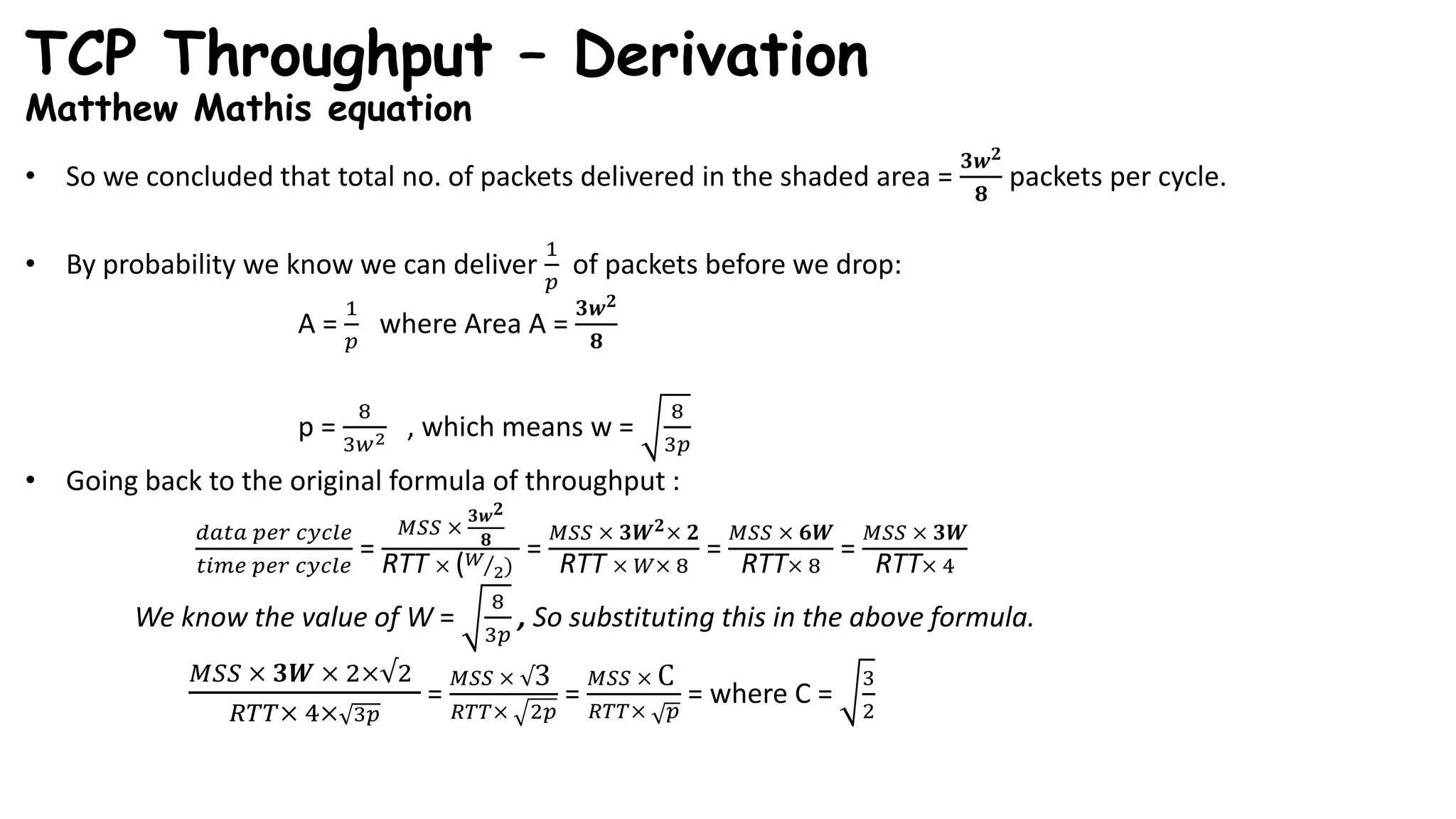 TCP Throughput – Derivation
Matthew Mathis equation
• So we concluded that total no. of packets delivered in the shaded area =
𝟑𝒘 𝟐
𝟖
packets per cycle.
• By probability we know we can deliver
1
𝑝
of packets before we drop:
A =
1
𝑝
where Area A =
𝟑𝒘 𝟐
𝟖
p =
8
3𝑤2 , which means w =
8
3𝑝
• Going back to the original formula of throughput :
𝑑𝑎𝑡𝑎 𝑝𝑒𝑟 𝑐𝑦𝑐𝑙𝑒
𝑡𝑖𝑚𝑒 𝑝𝑒𝑟 𝑐𝑦𝑐𝑙𝑒
=
𝑀𝑆𝑆 ×
𝟑𝒘 𝟐
𝟖
RTT × ( 𝑊
2)
=
𝑀𝑆𝑆 × 𝟑𝑾 𝟐× 𝟐
RTT × 𝑊× 8
=
𝑀𝑆𝑆 × 𝟔𝑾
RTT× 8
=
𝑀𝑆𝑆 × 𝟑𝑾
RTT× 4
We know the value of W =
8
3𝑝
, So substituting this in the above formula.
𝑀𝑆𝑆 × 𝟑𝑾 × 2×√2
𝑅𝑇𝑇× 4× 3𝑝
=
𝑀𝑆𝑆 × √3
𝑅𝑇𝑇× 2𝑝
=
𝑀𝑆𝑆 × C
𝑅𝑇𝑇× 𝑝
= where C =
3
2
 