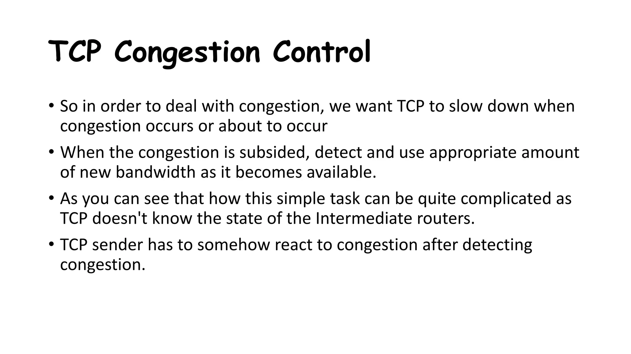 TCP Congestion Control
• So in order to deal with congestion, we want TCP to slow down when
congestion occurs or about to occur
• When the congestion is subsided, detect and use appropriate amount
of new bandwidth as it becomes available.
• As you can see that how this simple task can be quite complicated as
TCP doesn't know the state of the Intermediate routers.
• TCP sender has to somehow react to congestion after detecting
congestion.
 