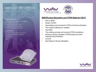 WAV/Ruckus-Education and TCPN Webinar 3/8/12
•   Who is WAV?
•   What is TCPN?
•   Ideal selling environments for TCPN and Ruckus Wireless
•   The market challenge for resellers
•   Top FAQs
•   The ordering process and ensuring TCPN compliance
•   Review of Ruckus Wireless TCPN pricelist and other
    important documentation
•   Q and A
•   Next Steps for Ruckus Resellers
 