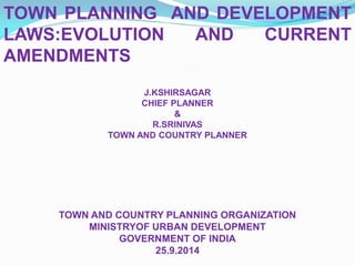 TOWN PLANNING AND DEVELOPMENT
LAWS:EVOLUTION AND CURRENT
AMENDMENTS
J.KSHIRSAGAR
CHIEF PLANNER
&
R.SRINIVAS
TOWN AND COUNTRY PLANNER
TOWN AND COUNTRY PLANNING ORGANIZATION
MINISTRYOF URBAN DEVELOPMENT
GOVERNMENT OF INDIA
25.9.2014
 