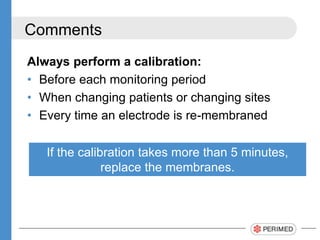 Comments
Always perform a calibration:
? Before each monitoring period
? When changing patients or changing sites
? Every time an electrode is re-membraned
If the calibration takes more than 5 minutes,
replace the membranes.
 