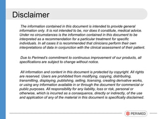 Disclaimer
The information contained in this document is intended to provide general
information only. It is not intended to be, nor does it constitute, medical advice.
Under no circumstances is the information contained in this document to be
interpreted as a recommendation for a particular treatment for specific
individuals. In all cases it is recommended that clinicians perform their own
interpretations of data in conjunction with the clinical assessment of their patient.
Due to Perimed’s commitment to continuous improvement of our products, all
specifications are subject to change without notice.
All information and content in this document is protected by copyright. All rights
are reserved. Users are prohibited from modifying, copying, distributing,
transmitting, displaying, publishing, selling, licensing, creating derivative works,
or using any information available in or through the document for commercial or
public purposes. All responsibility for any liability, loss or risk, personal or
otherwise, which is incurred as a consequence, directly or indirectly, of the use
and application of any of the material in this document is specifically disclaimed.
 