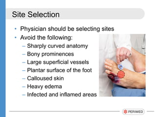Site Selection
• Physician should be selecting sites
• Avoid the following:
– Sharply curved anatomy
– Bony prominences
– Large superficial vessels
– Plantar surface of the foot
– Calloused skin
– Heavy edema
– Infected and inflamed areas
 