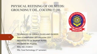 PHYSICAL REFINING OF OILSEEDS:
GROUNDNUT OIL, COCONUT OIL
TECHNOLOGY OF CEREALS, PULSES AND OILSEEDS
Date of Presentation : 07th December 2022
PRESENTED TO: Dr. Shubham Rohilla
PRESENTED BY: Priyanka
ROLL NO.: 2124612
MSc. Food Technology (3rd semester)
1
 