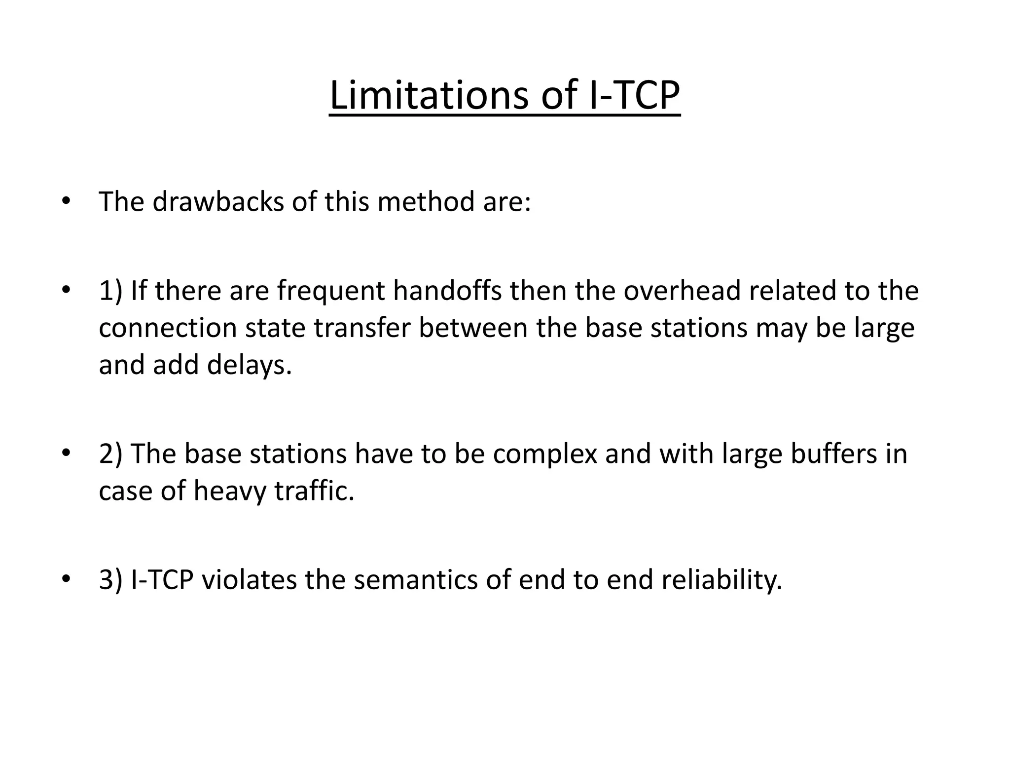 Limitations of I-TCP • The drawbacks of this method are: • 1) If there are frequent handoffs then the overhead related to the connection state transfer between the base stations may be large and add delays. • 2) The base stations have to be complex and with large buffers in case of heavy traffic. • 3) I-TCP violates the semantics of end to end reliability. 