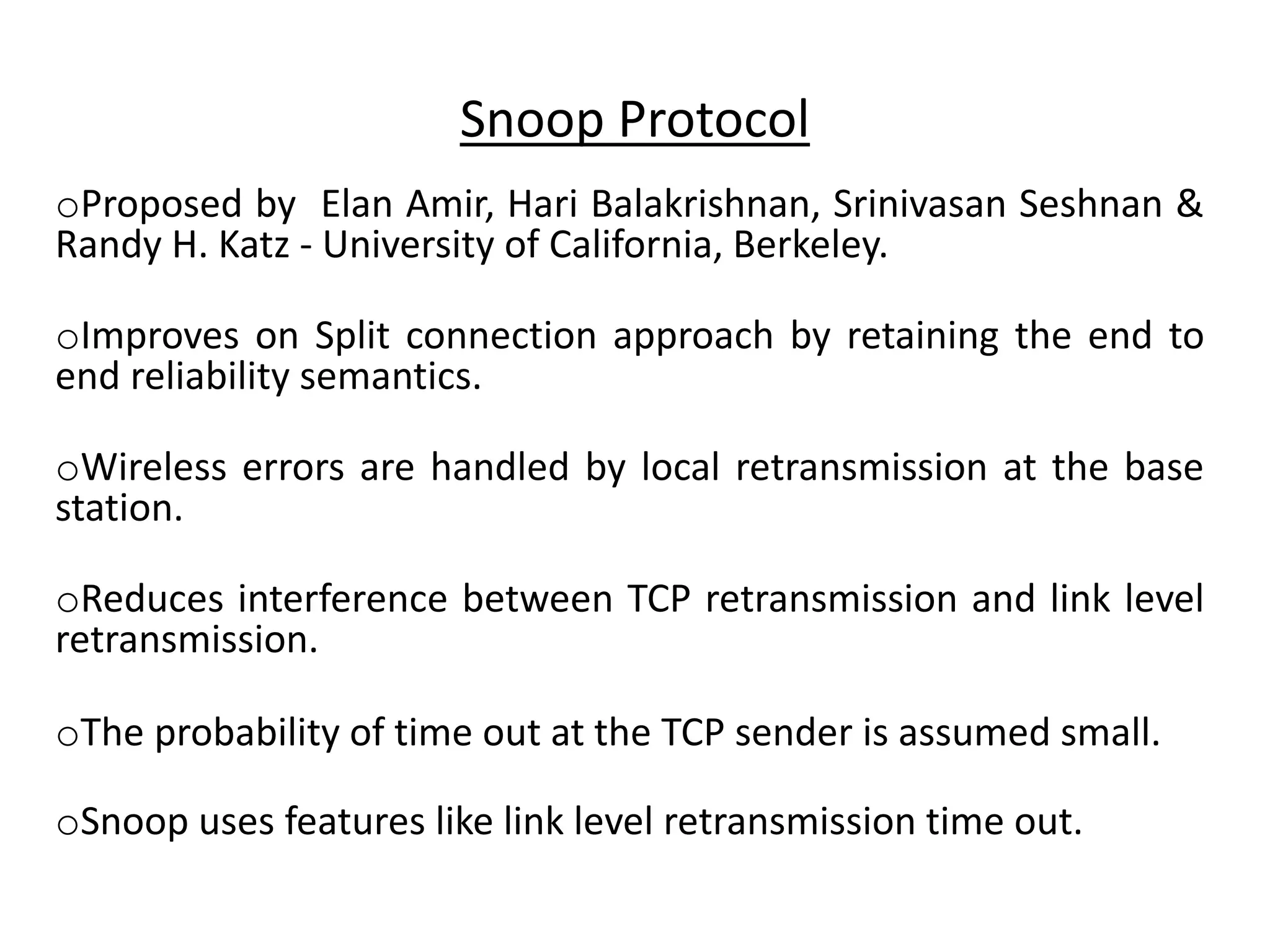 Snoop Protocol oProposed by Elan Amir, Hari Balakrishnan, Srinivasan Seshnan & Randy H. Katz - University of California, Berkeley. oImproves on Split connection approach by retaining the end to end reliability semantics. oWireless errors are handled by local retransmission at the base station. oReduces interference between TCP retransmission and link level retransmission. oThe probability of time out at the TCP sender is assumed small. oSnoop uses features like link level retransmission time out. 