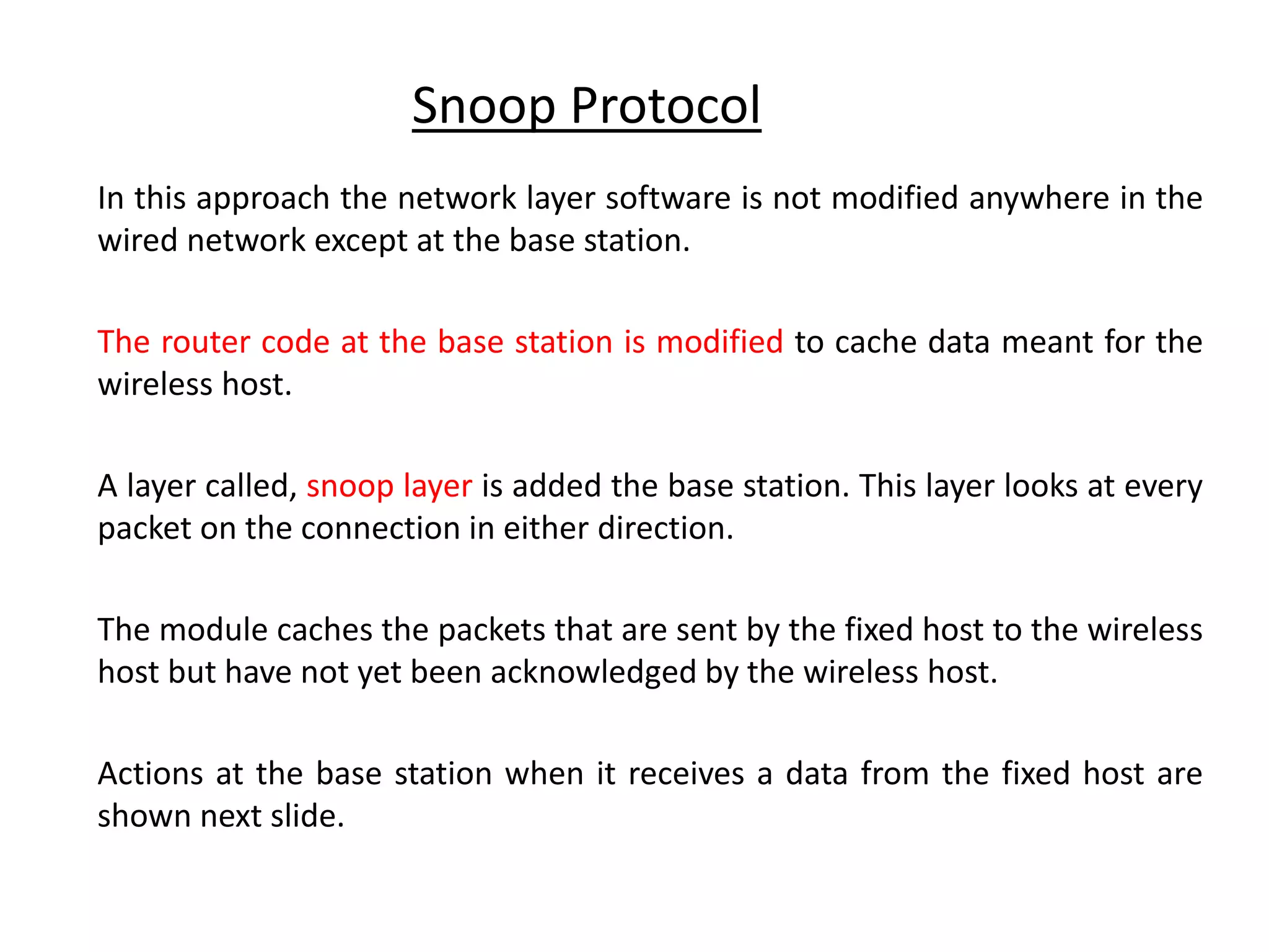 In this approach the network layer software is not modified anywhere in the wired network except at the base station. The router code at the base station is modified to cache data meant for the wireless host. A layer called, snoop layer is added the base station. This layer looks at every packet on the connection in either direction. The module caches the packets that are sent by the fixed host to the wireless host but have not yet been acknowledged by the wireless host. Actions at the base station when it receives a data from the fixed host are shown next slide. Snoop Protocol 