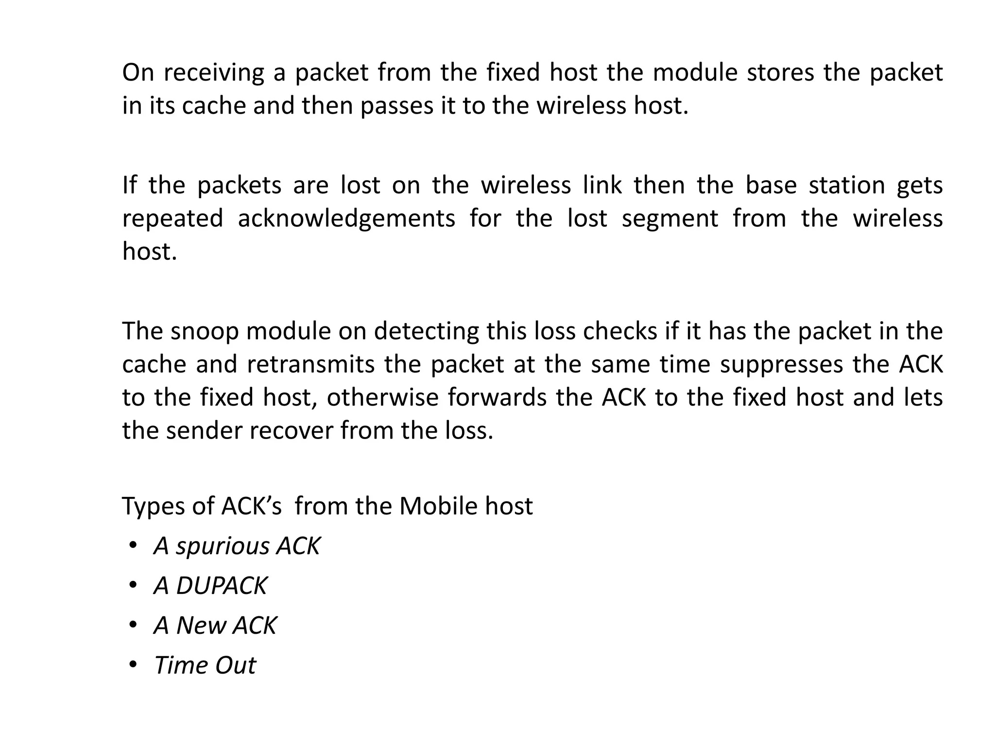 On receiving a packet from the fixed host the module stores the packet in its cache and then passes it to the wireless host. If the packets are lost on the wireless link then the base station gets repeated acknowledgements for the lost segment from the wireless host. The snoop module on detecting this loss checks if it has the packet in the cache and retransmits the packet at the same time suppresses the ACK to the fixed host, otherwise forwards the ACK to the fixed host and lets the sender recover from the loss. Types of ACK’s from the Mobile host • A spurious ACK • A DUPACK • A New ACK • Time Out 