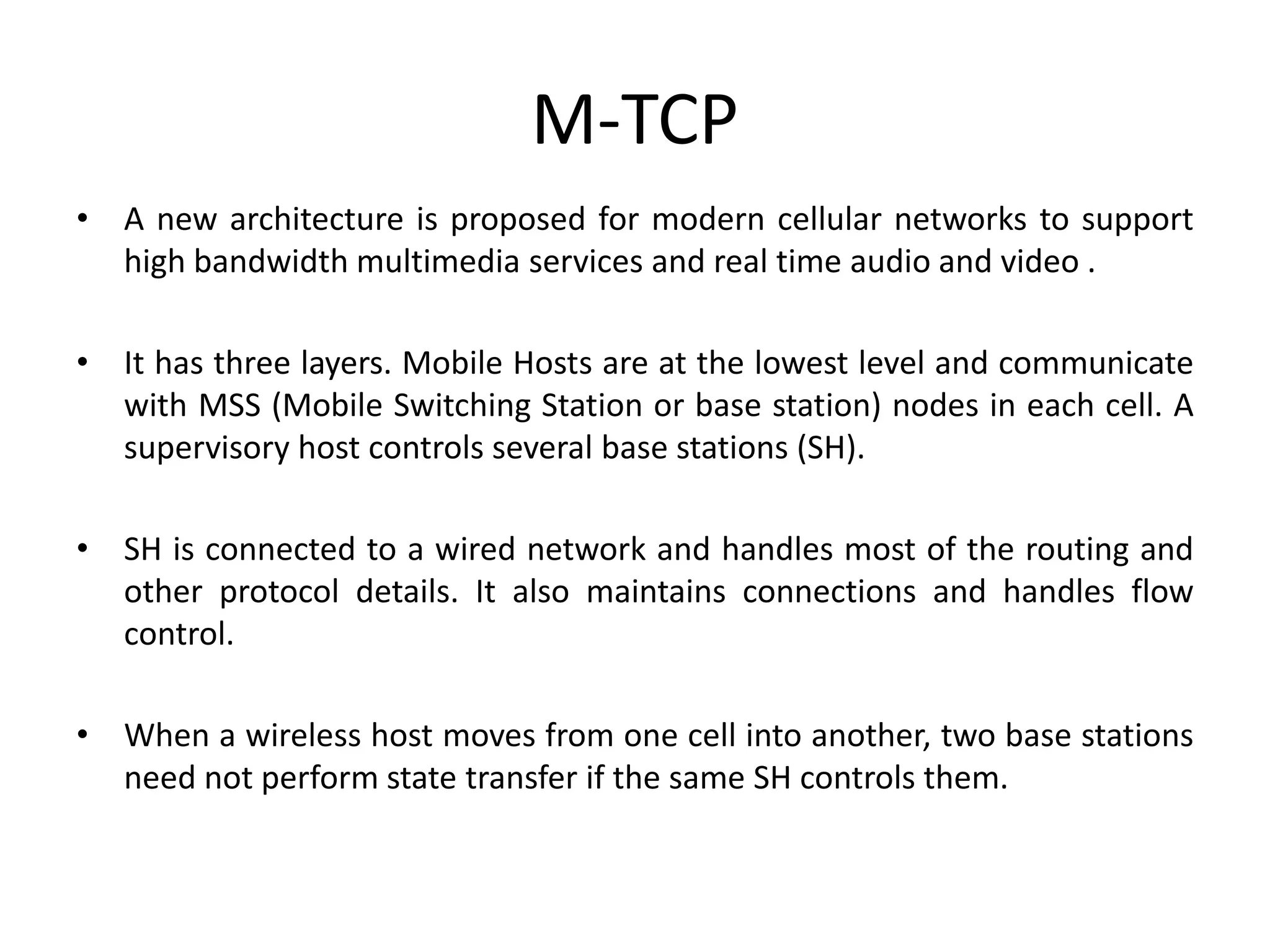 M-TCP • A new architecture is proposed for modern cellular networks to support high bandwidth multimedia services and real time audio and video . • It has three layers. Mobile Hosts are at the lowest level and communicate with MSS (Mobile Switching Station or base station) nodes in each cell. A supervisory host controls several base stations (SH). • SH is connected to a wired network and handles most of the routing and other protocol details. It also maintains connections and handles flow control. • When a wireless host moves from one cell into another, two base stations need not perform state transfer if the same SH controls them. 