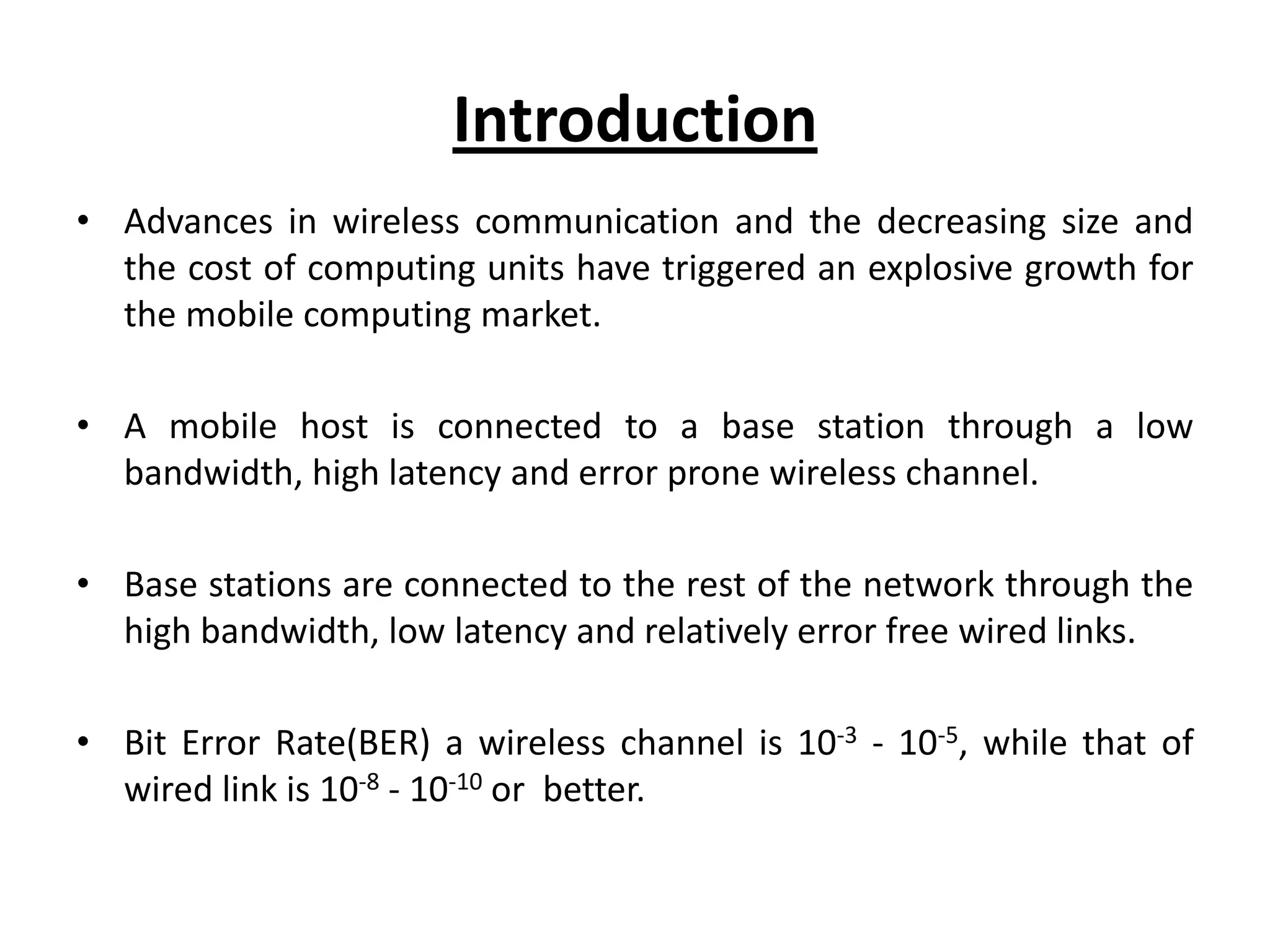 Introduction • Advances in wireless communication and the decreasing size and the cost of computing units have triggered an explosive growth for the mobile computing market. • A mobile host is connected to a base station through a low bandwidth, high latency and error prone wireless channel. • Base stations are connected to the rest of the network through the high bandwidth, low latency and relatively error free wired links. • Bit Error Rate(BER) a wireless channel is 10-3 - 10-5, while that of wired link is 10-8 - 10-10 or better. 