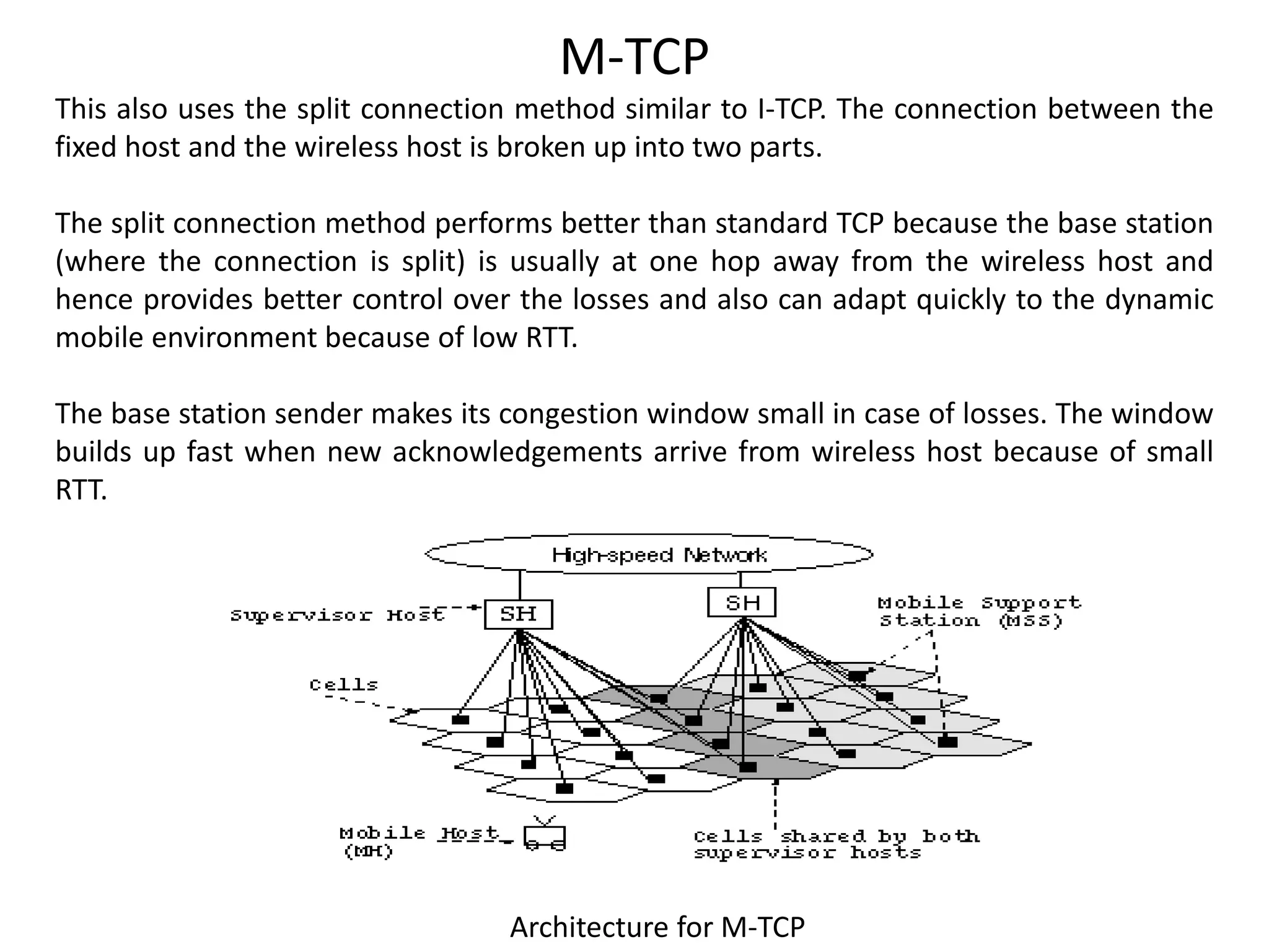 Architecture for M-TCP This also uses the split connection method similar to I-TCP. The connection between the fixed host and the wireless host is broken up into two parts. The split connection method performs better than standard TCP because the base station (where the connection is split) is usually at one hop away from the wireless host and hence provides better control over the losses and also can adapt quickly to the dynamic mobile environment because of low RTT. The base station sender makes its congestion window small in case of losses. The window builds up fast when new acknowledgements arrive from wireless host because of small RTT. M-TCP 