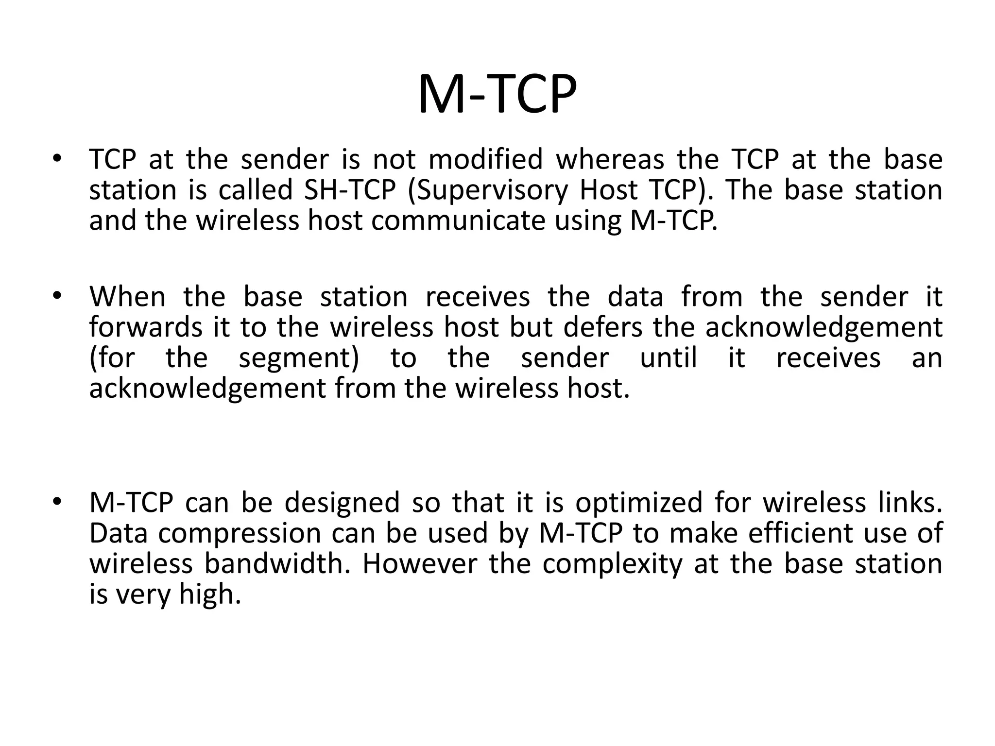 M-TCP • TCP at the sender is not modified whereas the TCP at the base station is called SH-TCP (Supervisory Host TCP). The base station and the wireless host communicate using M-TCP. • When the base station receives the data from the sender it forwards it to the wireless host but defers the acknowledgement (for the segment) to the sender until it receives an acknowledgement from the wireless host. • M-TCP can be designed so that it is optimized for wireless links. Data compression can be used by M-TCP to make efficient use of wireless bandwidth. However the complexity at the base station is very high. 