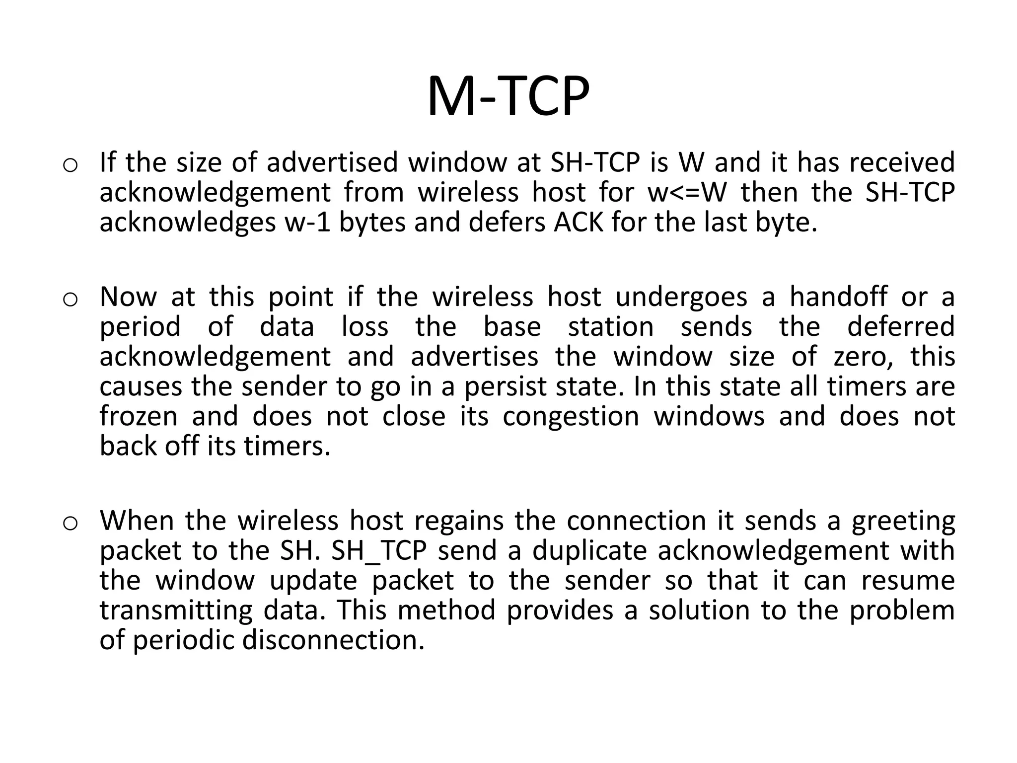M-TCP o If the size of advertised window at SH-TCP is W and it has received acknowledgement from wireless host for w<=W then the SH-TCP acknowledges w-1 bytes and defers ACK for the last byte. o Now at this point if the wireless host undergoes a handoff or a period of data loss the base station sends the deferred acknowledgement and advertises the window size of zero, this causes the sender to go in a persist state. In this state all timers are frozen and does not close its congestion windows and does not back off its timers. o When the wireless host regains the connection it sends a greeting packet to the SH. SH_TCP send a duplicate acknowledgement with the window update packet to the sender so that it can resume transmitting data. This method provides a solution to the problem of periodic disconnection. 