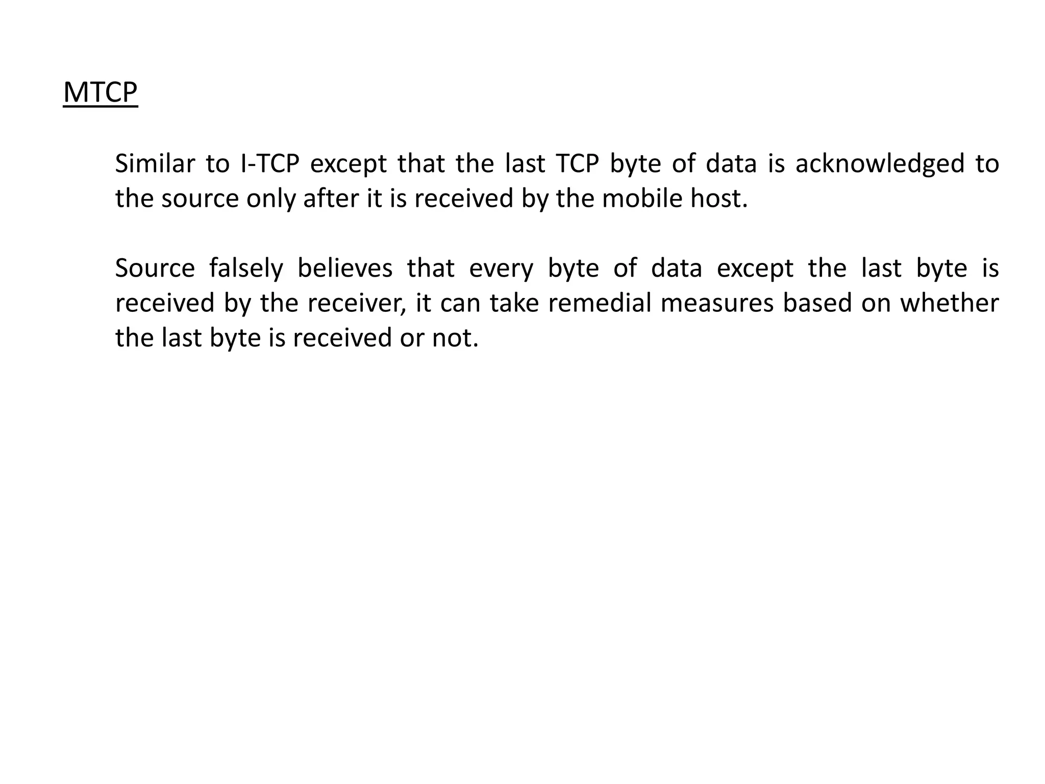 MTCP Similar to I-TCP except that the last TCP byte of data is acknowledged to the source only after it is received by the mobile host. Source falsely believes that every byte of data except the last byte is received by the receiver, it can take remedial measures based on whether the last byte is received or not. 