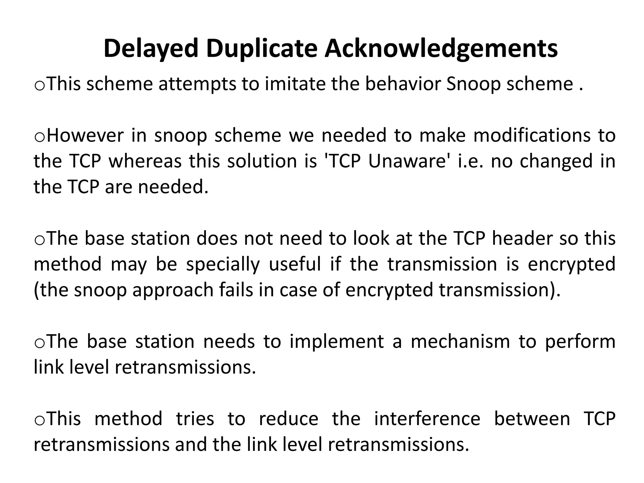 oThis scheme attempts to imitate the behavior Snoop scheme . oHowever in snoop scheme we needed to make modifications to the TCP whereas this solution is 'TCP Unaware' i.e. no changed in the TCP are needed. oThe base station does not need to look at the TCP header so this method may be specially useful if the transmission is encrypted (the snoop approach fails in case of encrypted transmission). oThe base station needs to implement a mechanism to perform link level retransmissions. oThis method tries to reduce the interference between TCP retransmissions and the link level retransmissions. Delayed Duplicate Acknowledgements 