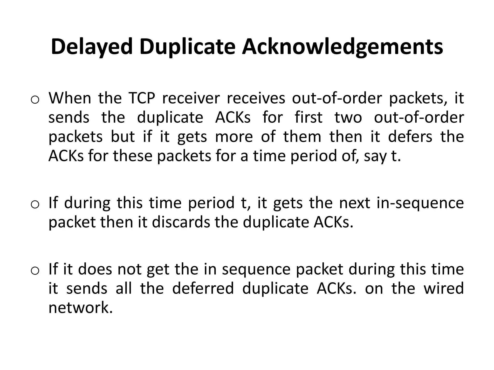 Delayed Duplicate Acknowledgements o When the TCP receiver receives out-of-order packets, it sends the duplicate ACKs for first two out-of-order packets but if it gets more of them then it defers the ACKs for these packets for a time period of, say t. o If during this time period t, it gets the next in-sequence packet then it discards the duplicate ACKs. o If it does not get the in sequence packet during this time it sends all the deferred duplicate ACKs. on the wired network. 