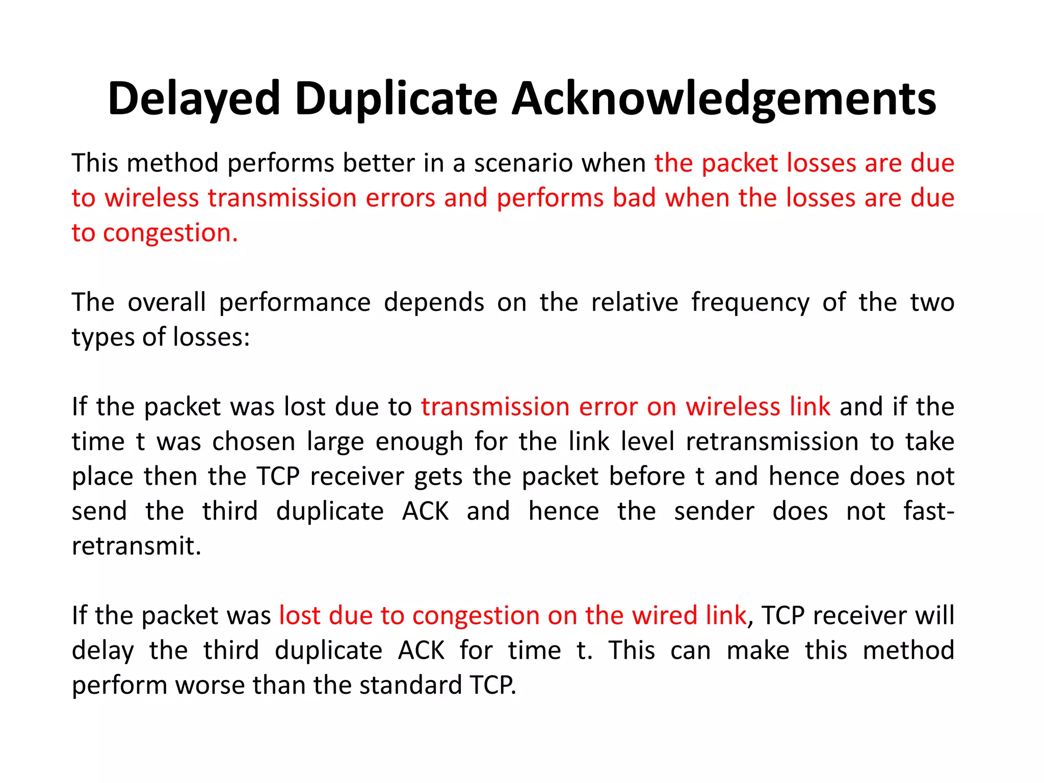 This method performs better in a scenario when the packet losses are due to wireless transmission errors and performs bad when the losses are due to congestion. The overall performance depends on the relative frequency of the two types of losses: If the packet was lost due to transmission error on wireless link and if the time t was chosen large enough for the link level retransmission to take place then the TCP receiver gets the packet before t and hence does not send the third duplicate ACK and hence the sender does not fast- retransmit. If the packet was lost due to congestion on the wired link, TCP receiver will delay the third duplicate ACK for time t. This can make this method perform worse than the standard TCP. Delayed Duplicate Acknowledgements 