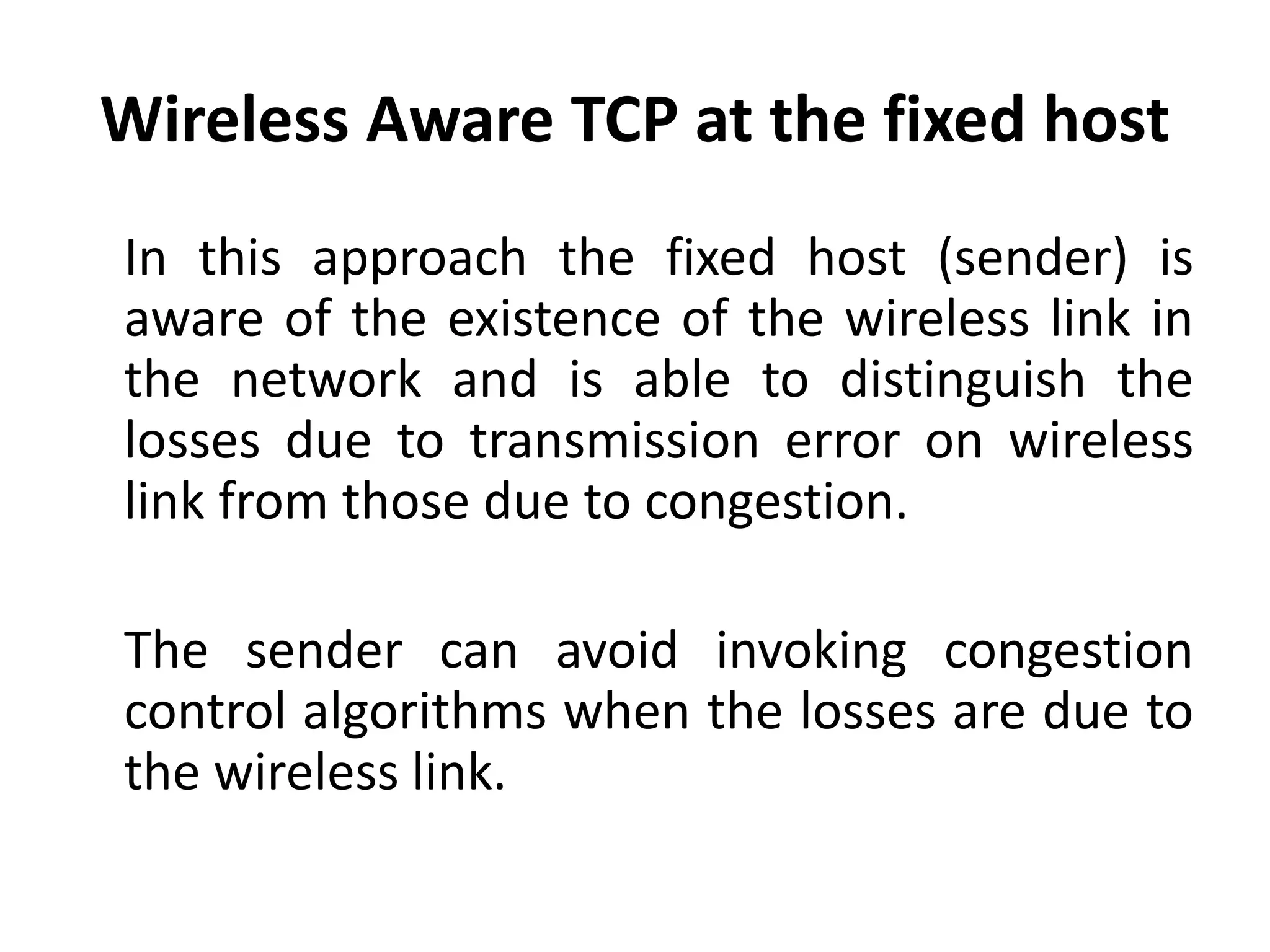 Wireless Aware TCP at the fixed host In this approach the fixed host (sender) is aware of the existence of the wireless link in the network and is able to distinguish the losses due to transmission error on wireless link from those due to congestion. The sender can avoid invoking congestion control algorithms when the losses are due to the wireless link. 