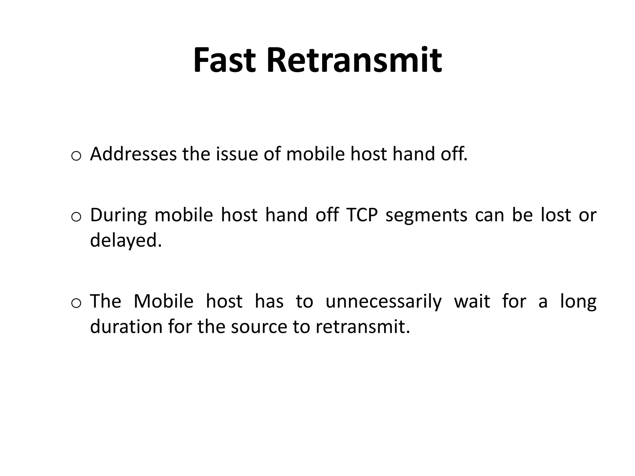 o Addresses the issue of mobile host hand off. o During mobile host hand off TCP segments can be lost or delayed. o The Mobile host has to unnecessarily wait for a long duration for the source to retransmit. Fast Retransmit 