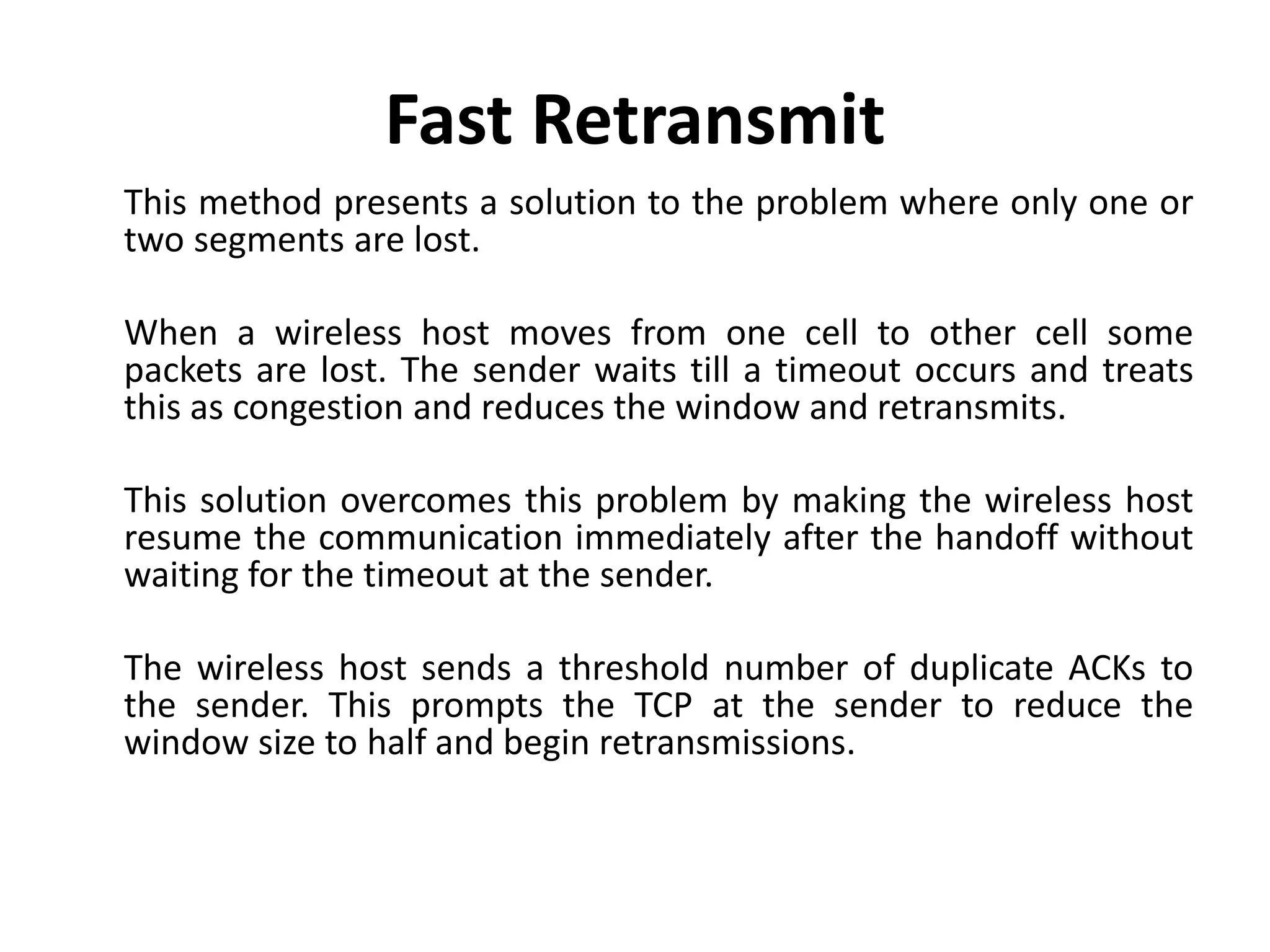 Fast Retransmit This method presents a solution to the problem where only one or two segments are lost. When a wireless host moves from one cell to other cell some packets are lost. The sender waits till a timeout occurs and treats this as congestion and reduces the window and retransmits. This solution overcomes this problem by making the wireless host resume the communication immediately after the handoff without waiting for the timeout at the sender. The wireless host sends a threshold number of duplicate ACKs to the sender. This prompts the TCP at the sender to reduce the window size to half and begin retransmissions. 