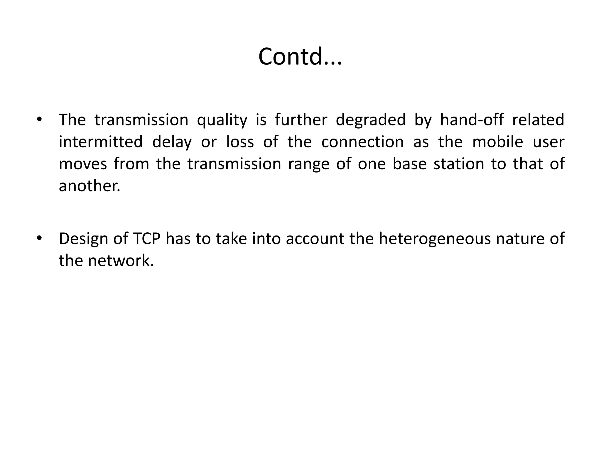 Contd... • The transmission quality is further degraded by hand-off related intermitted delay or loss of the connection as the mobile user moves from the transmission range of one base station to that of another. • Design of TCP has to take into account the heterogeneous nature of the network. 