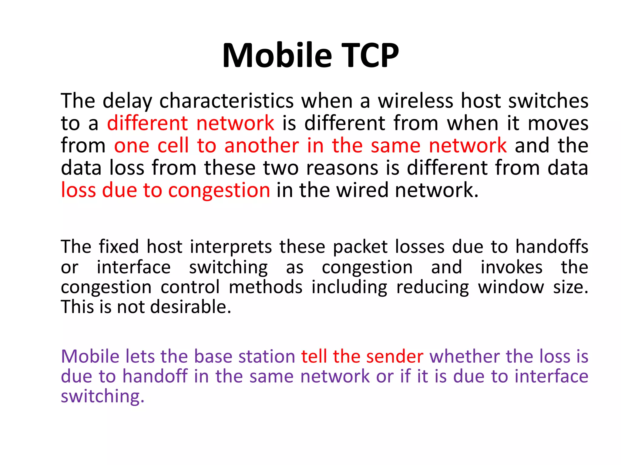 Mobile TCP The delay characteristics when a wireless host switches to a different network is different from when it moves from one cell to another in the same network and the data loss from these two reasons is different from data loss due to congestion in the wired network. The fixed host interprets these packet losses due to handoffs or interface switching as congestion and invokes the congestion control methods including reducing window size. This is not desirable. Mobile lets the base station tell the sender whether the loss is due to handoff in the same network or if it is due to interface switching. 