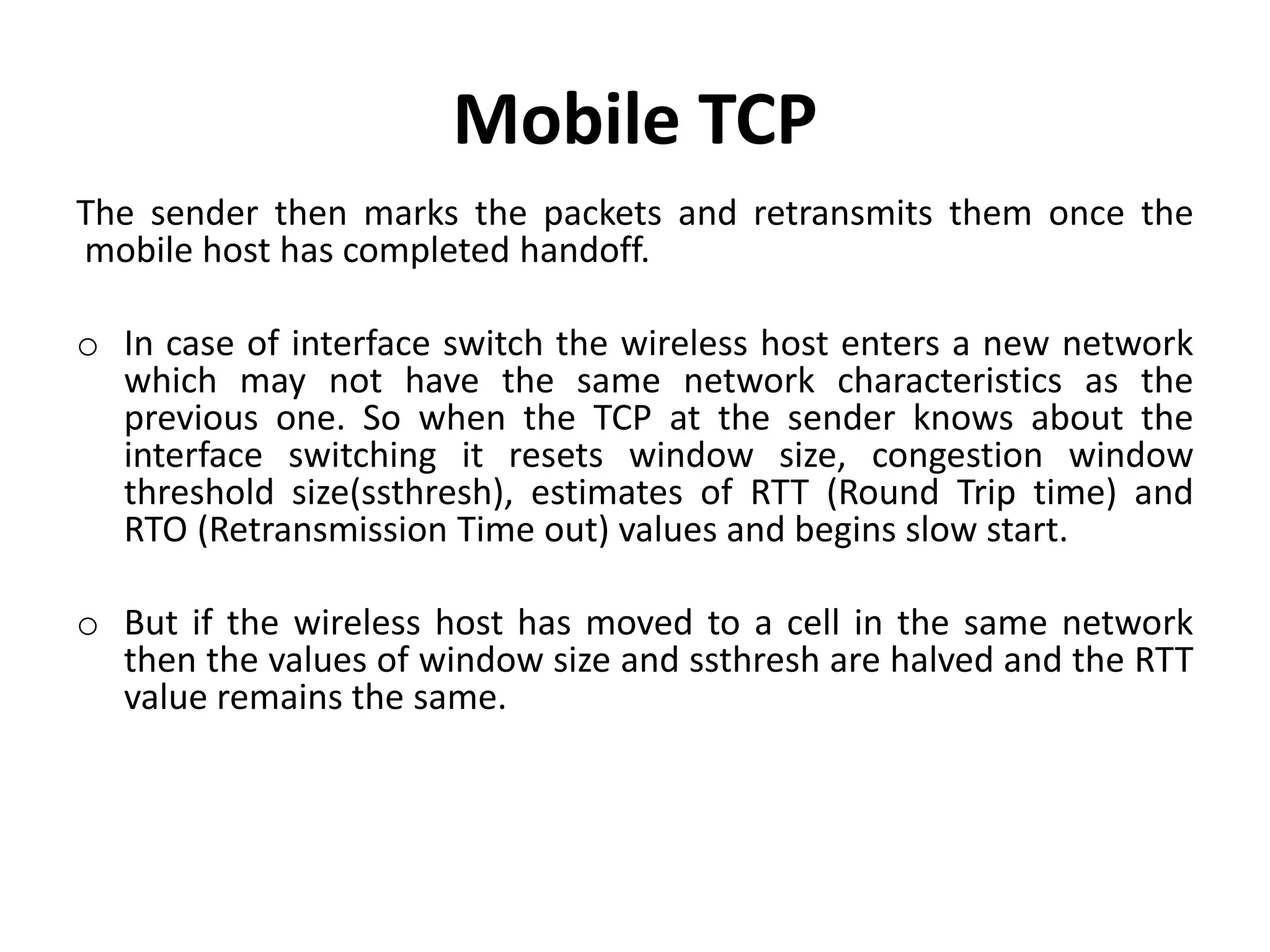 Mobile TCP The sender then marks the packets and retransmits them once the mobile host has completed handoff. o In case of interface switch the wireless host enters a new network which may not have the same network characteristics as the previous one. So when the TCP at the sender knows about the interface switching it resets window size, congestion window threshold size(ssthresh), estimates of RTT (Round Trip time) and RTO (Retransmission Time out) values and begins slow start. o But if the wireless host has moved to a cell in the same network then the values of window size and ssthresh are halved and the RTT value remains the same. 