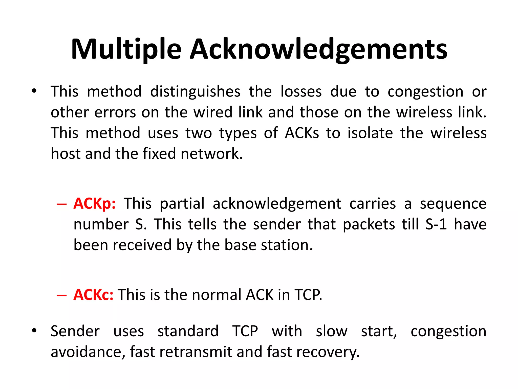 Multiple Acknowledgements • This method distinguishes the losses due to congestion or other errors on the wired link and those on the wireless link. This method uses two types of ACKs to isolate the wireless host and the fixed network. – ACKp: This partial acknowledgement carries a sequence number S. This tells the sender that packets till S-1 have been received by the base station. – ACKc: This is the normal ACK in TCP. • Sender uses standard TCP with slow start, congestion avoidance, fast retransmit and fast recovery. 