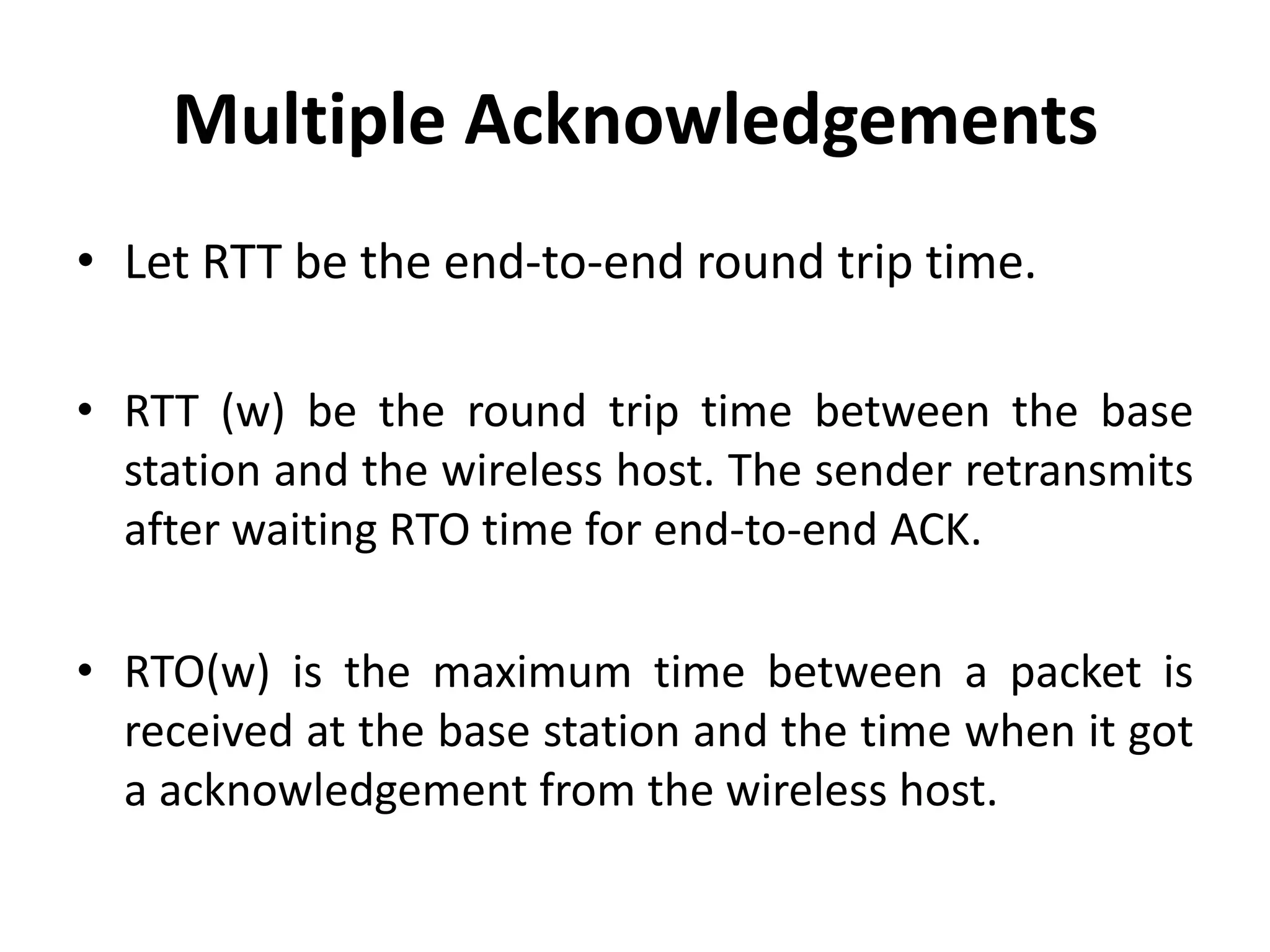 Multiple Acknowledgements • Let RTT be the end-to-end round trip time. • RTT (w) be the round trip time between the base station and the wireless host. The sender retransmits after waiting RTO time for end-to-end ACK. • RTO(w) is the maximum time between a packet is received at the base station and the time when it got a acknowledgement from the wireless host. 