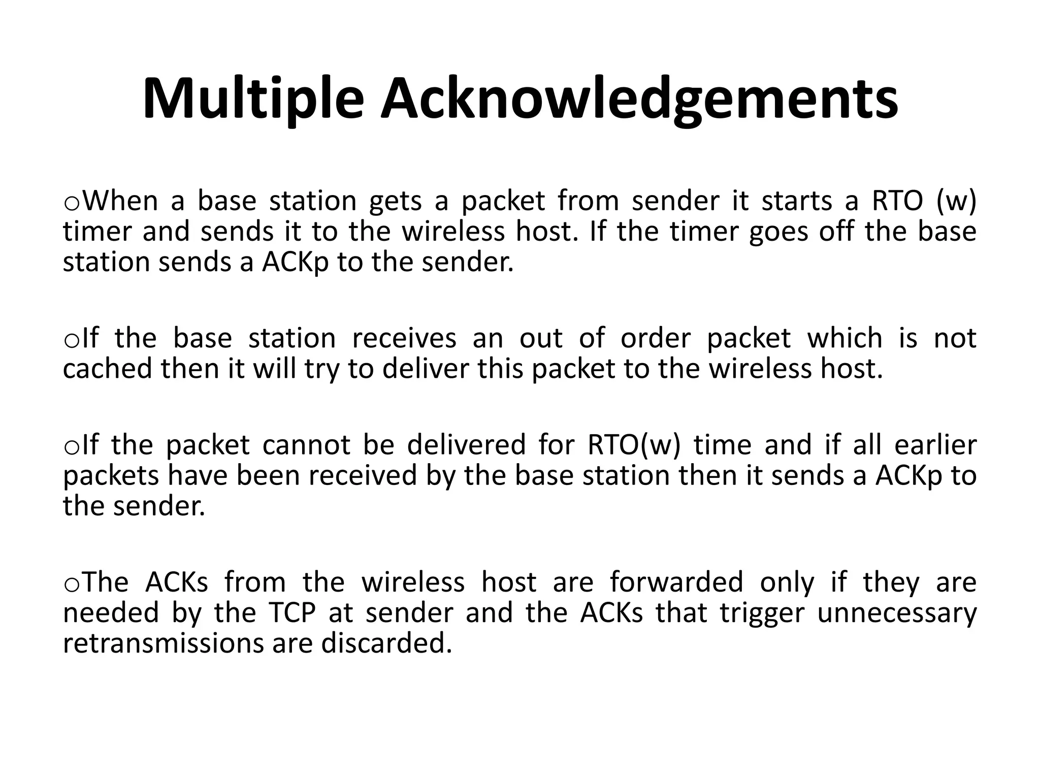 oWhen a base station gets a packet from sender it starts a RTO (w) timer and sends it to the wireless host. If the timer goes off the base station sends a ACKp to the sender. oIf the base station receives an out of order packet which is not cached then it will try to deliver this packet to the wireless host. oIf the packet cannot be delivered for RTO(w) time and if all earlier packets have been received by the base station then it sends a ACKp to the sender. oThe ACKs from the wireless host are forwarded only if they are needed by the TCP at sender and the ACKs that trigger unnecessary retransmissions are discarded. Multiple Acknowledgements 