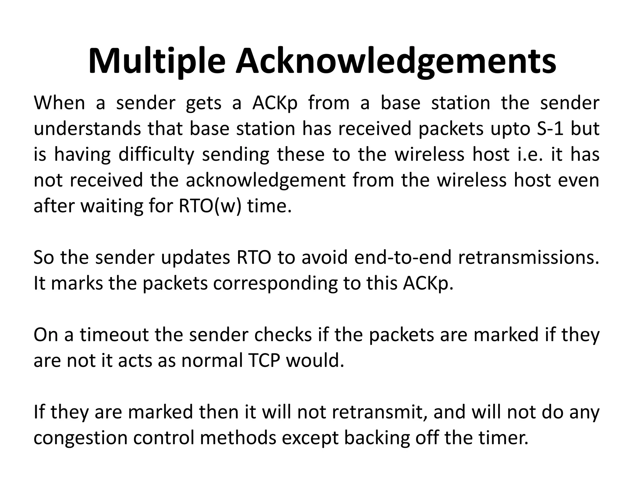 When a sender gets a ACKp from a base station the sender understands that base station has received packets upto S-1 but is having difficulty sending these to the wireless host i.e. it has not received the acknowledgement from the wireless host even after waiting for RTO(w) time. So the sender updates RTO to avoid end-to-end retransmissions. It marks the packets corresponding to this ACKp. On a timeout the sender checks if the packets are marked if they are not it acts as normal TCP would. If they are marked then it will not retransmit, and will not do any congestion control methods except backing off the timer. Multiple Acknowledgements 
