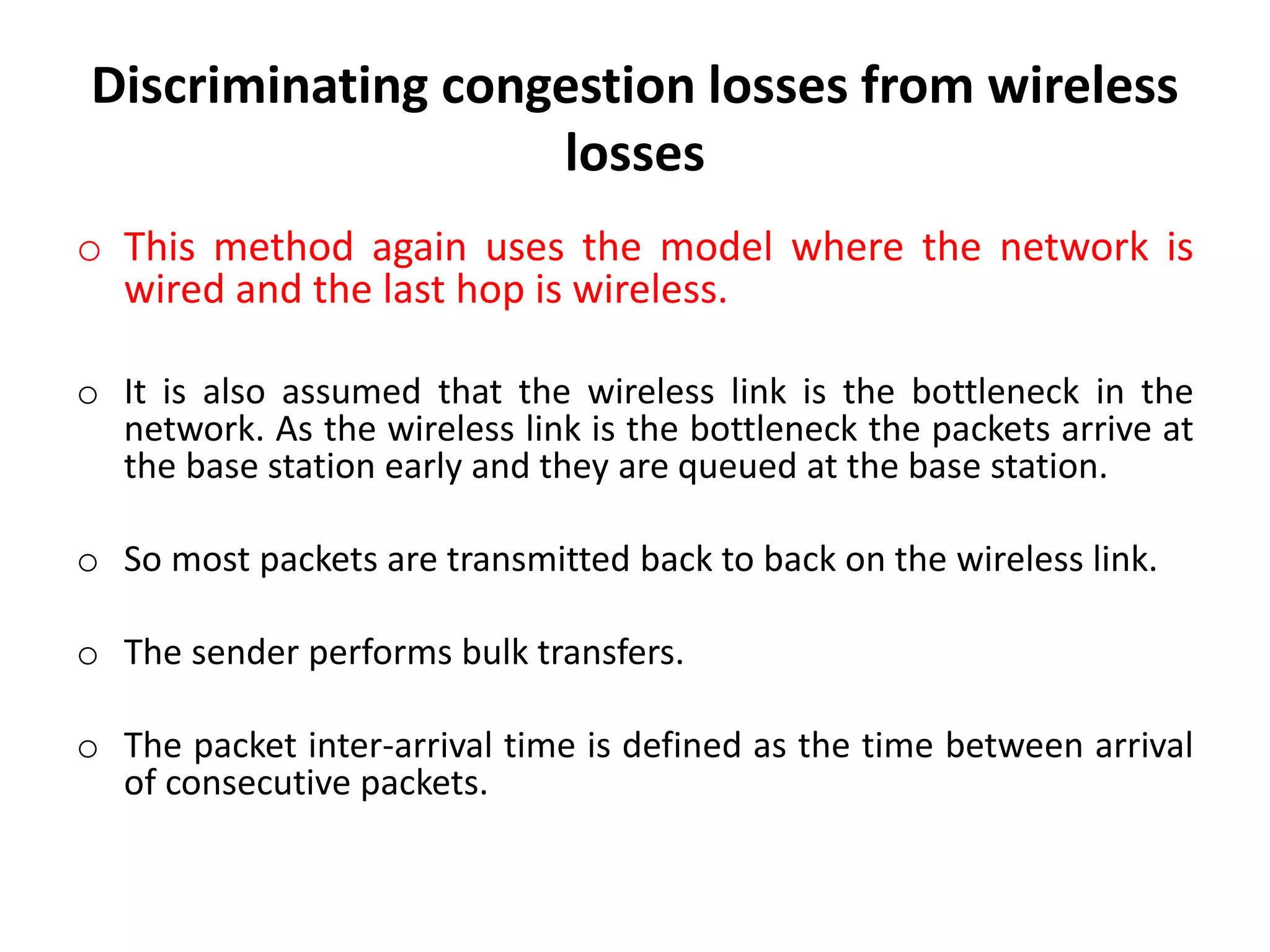 Discriminating congestion losses from wireless losses o This method again uses the model where the network is wired and the last hop is wireless. o It is also assumed that the wireless link is the bottleneck in the network. As the wireless link is the bottleneck the packets arrive at the base station early and they are queued at the base station. o So most packets are transmitted back to back on the wireless link. o The sender performs bulk transfers. o The packet inter-arrival time is defined as the time between arrival of consecutive packets. 