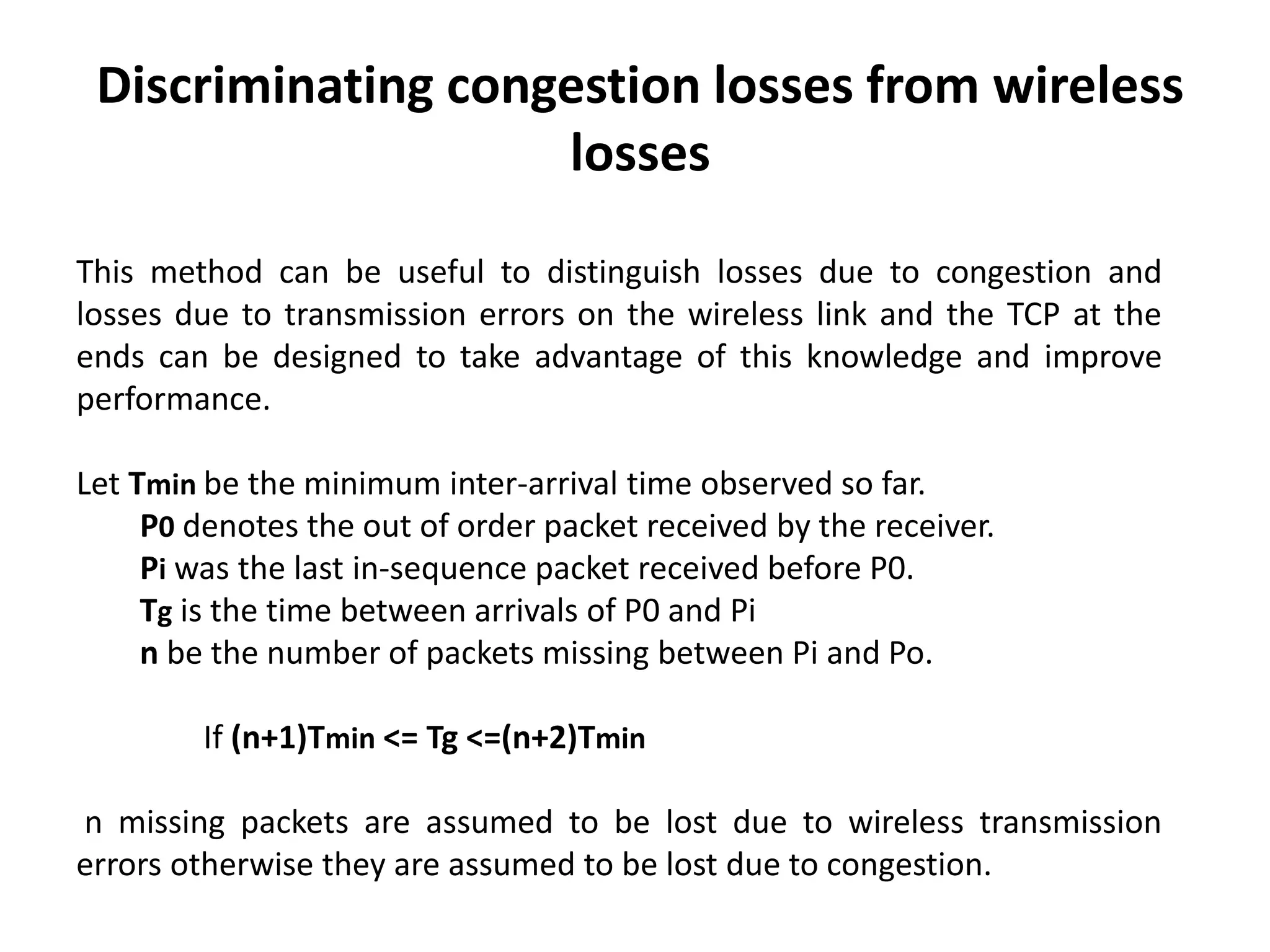 Discriminating congestion losses from wireless losses This method can be useful to distinguish losses due to congestion and losses due to transmission errors on the wireless link and the TCP at the ends can be designed to take advantage of this knowledge and improve performance. Let Tmin be the minimum inter-arrival time observed so far. P0 denotes the out of order packet received by the receiver. Pi was the last in-sequence packet received before P0. Tg is the time between arrivals of P0 and Pi n be the number of packets missing between Pi and Po. If (n+1)Tmin <= Tg <=(n+2)Tmin n missing packets are assumed to be lost due to wireless transmission errors otherwise they are assumed to be lost due to congestion. 