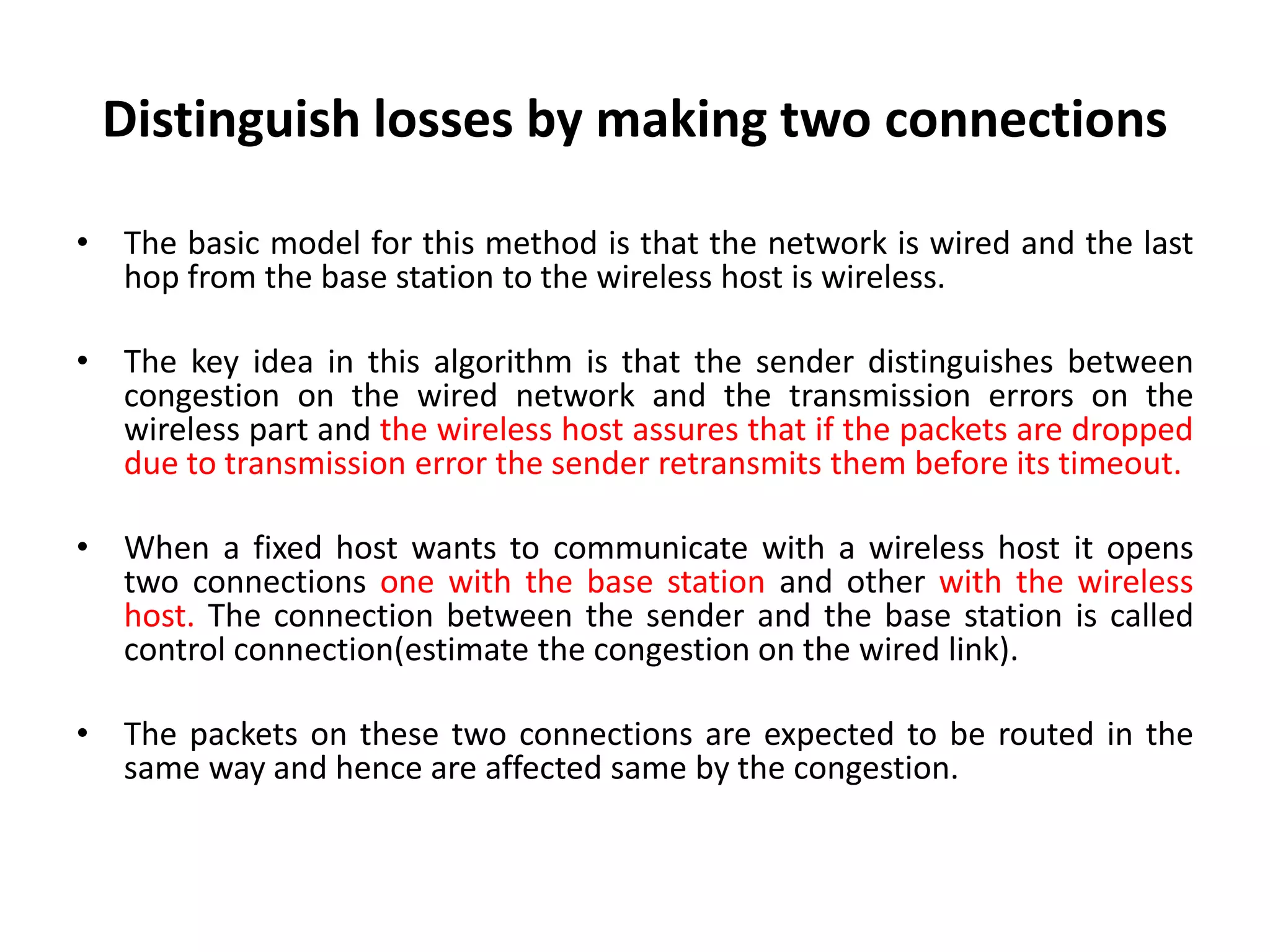 Distinguish losses by making two connections • The basic model for this method is that the network is wired and the last hop from the base station to the wireless host is wireless. • The key idea in this algorithm is that the sender distinguishes between congestion on the wired network and the transmission errors on the wireless part and the wireless host assures that if the packets are dropped due to transmission error the sender retransmits them before its timeout. • When a fixed host wants to communicate with a wireless host it opens two connections one with the base station and other with the wireless host. The connection between the sender and the base station is called control connection(estimate the congestion on the wired link). • The packets on these two connections are expected to be routed in the same way and hence are affected same by the congestion. 
