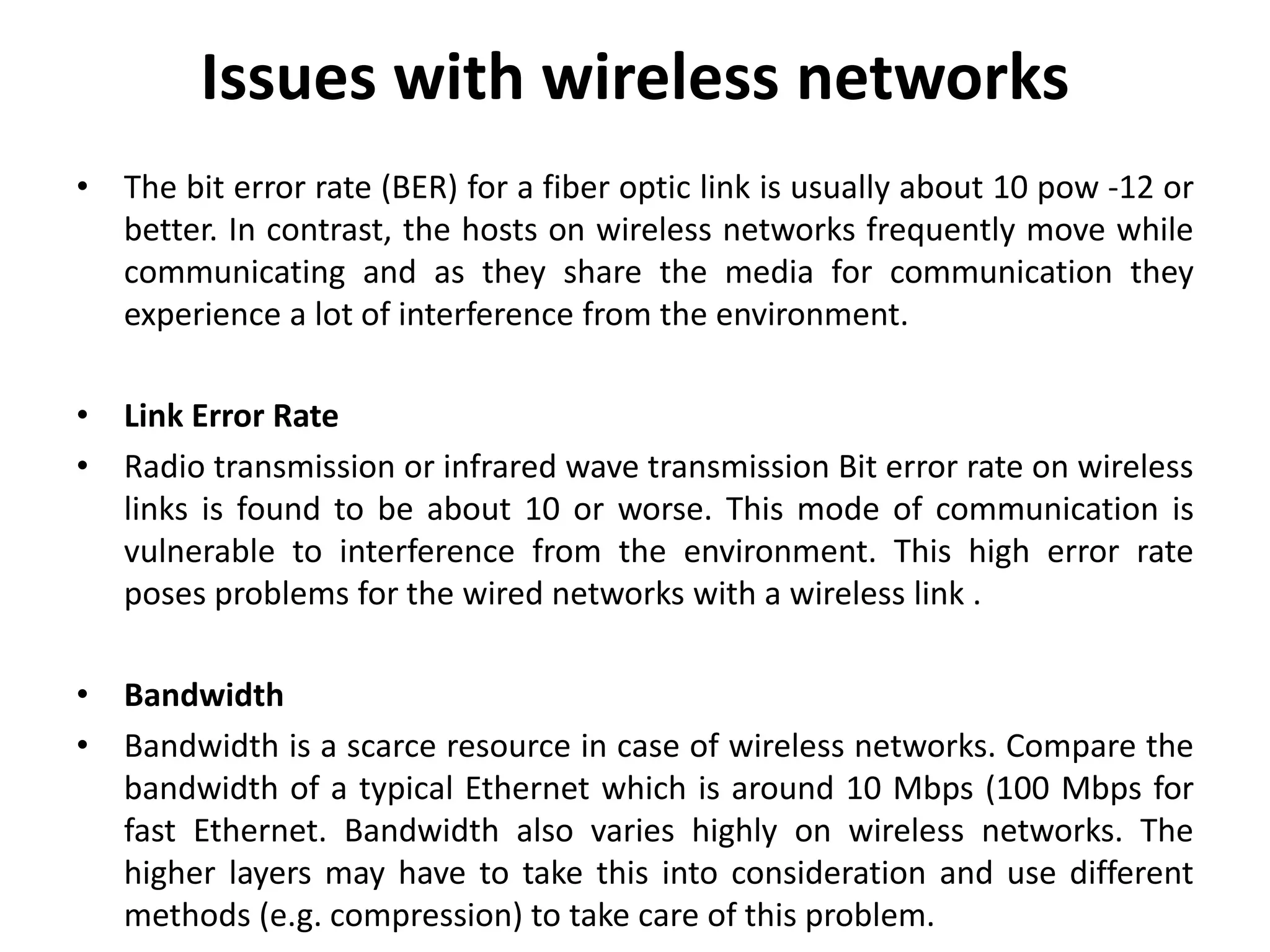Issues with wireless networks • The bit error rate (BER) for a fiber optic link is usually about 10 pow -12 or better. In contrast, the hosts on wireless networks frequently move while communicating and as they share the media for communication they experience a lot of interference from the environment. • Link Error Rate • Radio transmission or infrared wave transmission Bit error rate on wireless links is found to be about 10 or worse. This mode of communication is vulnerable to interference from the environment. This high error rate poses problems for the wired networks with a wireless link . • Bandwidth • Bandwidth is a scarce resource in case of wireless networks. Compare the bandwidth of a typical Ethernet which is around 10 Mbps (100 Mbps for fast Ethernet. Bandwidth also varies highly on wireless networks. The higher layers may have to take this into consideration and use different methods (e.g. compression) to take care of this problem. 