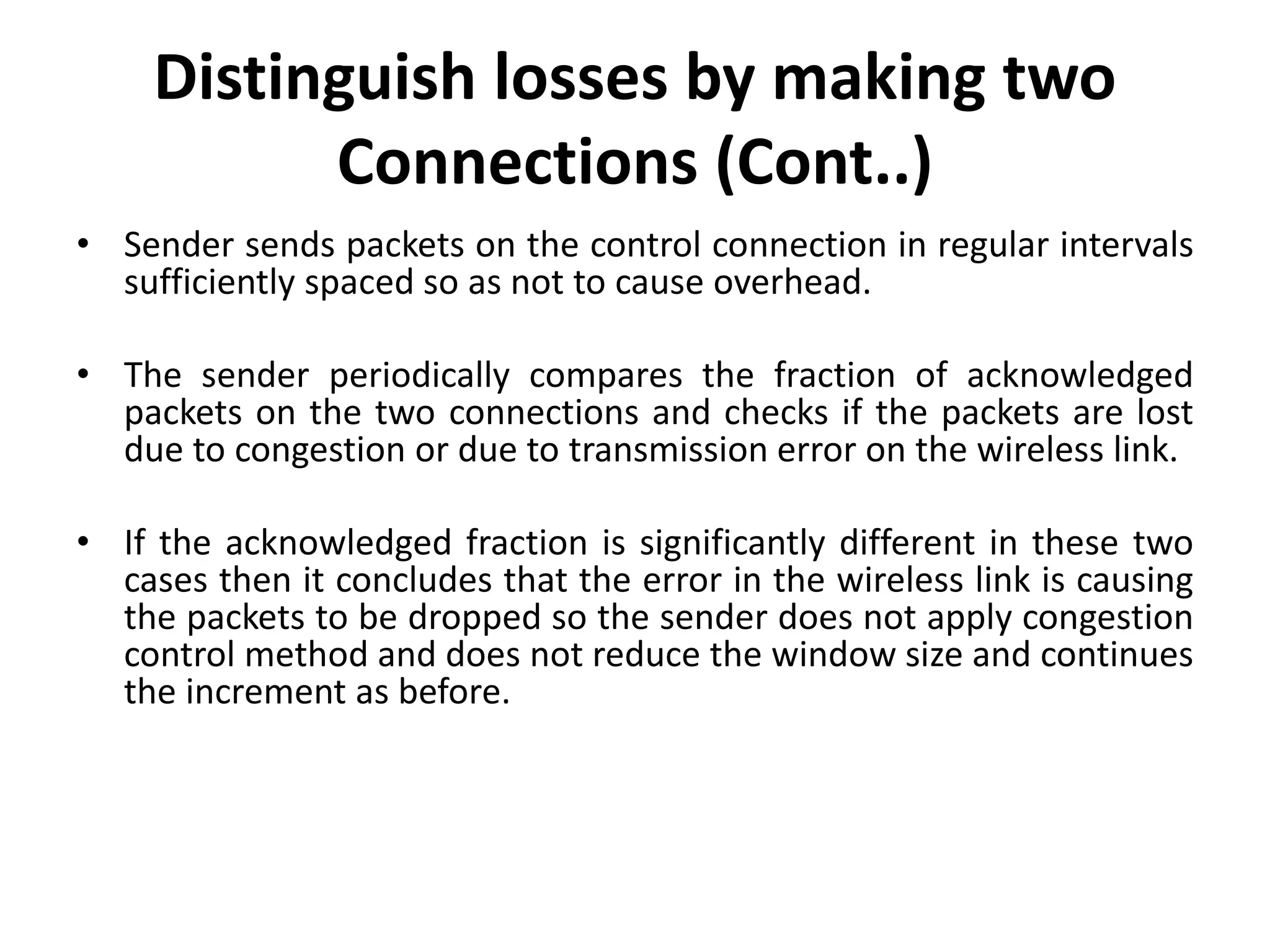 • Sender sends packets on the control connection in regular intervals sufficiently spaced so as not to cause overhead. • The sender periodically compares the fraction of acknowledged packets on the two connections and checks if the packets are lost due to congestion or due to transmission error on the wireless link. • If the acknowledged fraction is significantly different in these two cases then it concludes that the error in the wireless link is causing the packets to be dropped so the sender does not apply congestion control method and does not reduce the window size and continues the increment as before. Distinguish losses by making two Connections (Cont..) 