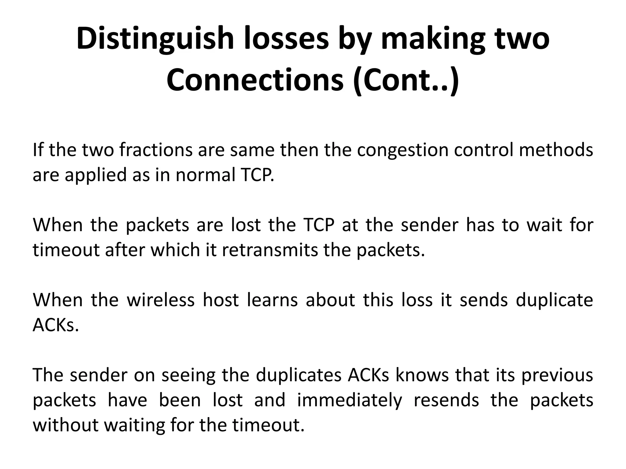 If the two fractions are same then the congestion control methods are applied as in normal TCP. When the packets are lost the TCP at the sender has to wait for timeout after which it retransmits the packets. When the wireless host learns about this loss it sends duplicate ACKs. The sender on seeing the duplicates ACKs knows that its previous packets have been lost and immediately resends the packets without waiting for the timeout. Distinguish losses by making two Connections (Cont..) 