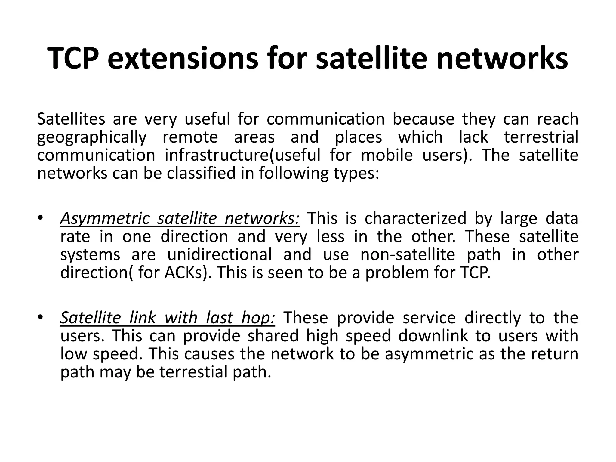 TCP extensions for satellite networks Satellites are very useful for communication because they can reach geographically remote areas and places which lack terrestrial communication infrastructure(useful for mobile users). The satellite networks can be classified in following types: • Asymmetric satellite networks: This is characterized by large data rate in one direction and very less in the other. These satellite systems are unidirectional and use non-satellite path in other direction( for ACKs). This is seen to be a problem for TCP. • Satellite link with last hop: These provide service directly to the users. This can provide shared high speed downlink to users with low speed. This causes the network to be asymmetric as the return path may be terrestial path. 