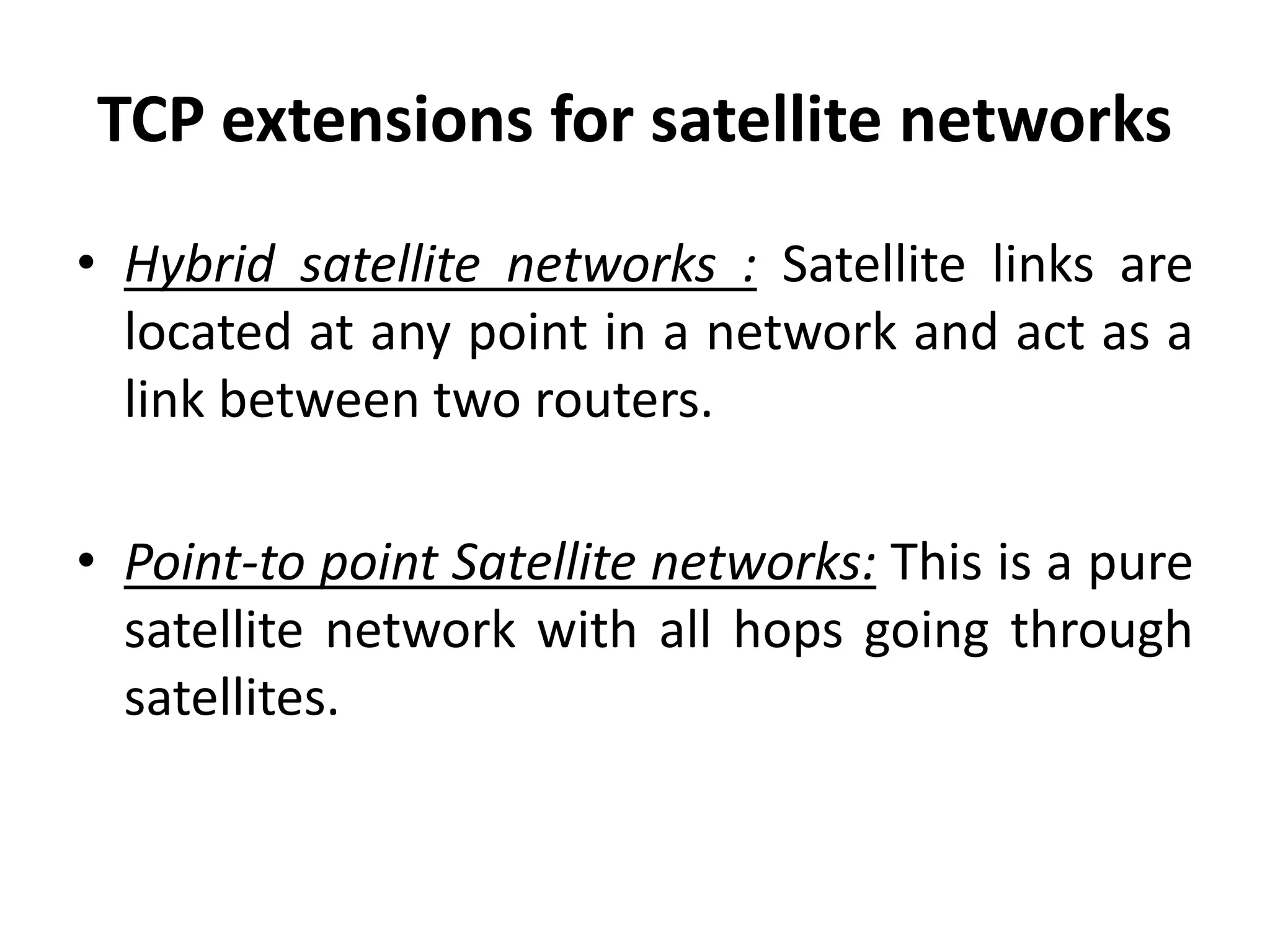 TCP extensions for satellite networks • Hybrid satellite networks : Satellite links are located at any point in a network and act as a link between two routers. • Point-to point Satellite networks: This is a pure satellite network with all hops going through satellites. 