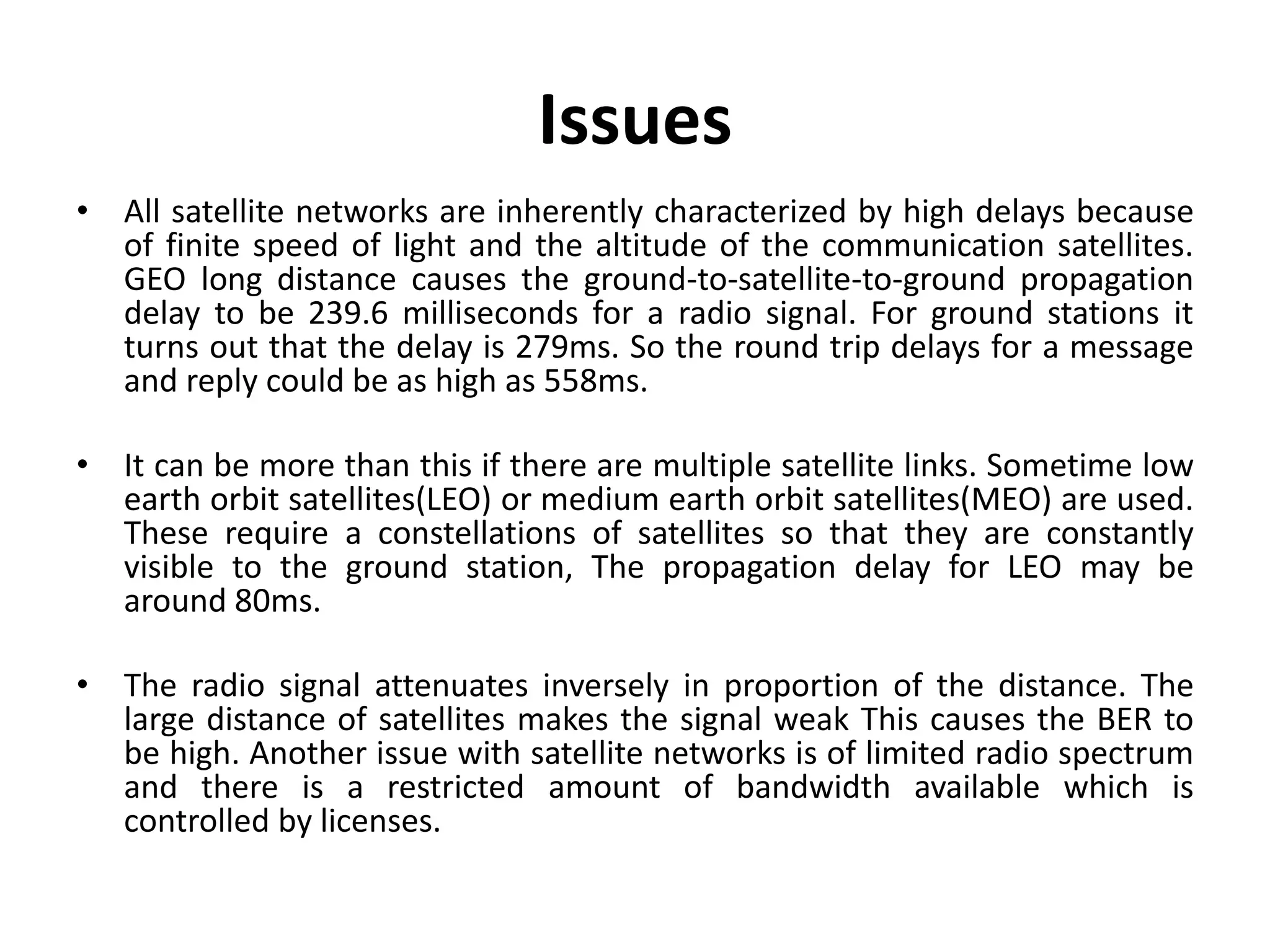 Issues • All satellite networks are inherently characterized by high delays because of finite speed of light and the altitude of the communication satellites. GEO long distance causes the ground-to-satellite-to-ground propagation delay to be 239.6 milliseconds for a radio signal. For ground stations it turns out that the delay is 279ms. So the round trip delays for a message and reply could be as high as 558ms. • It can be more than this if there are multiple satellite links. Sometime low earth orbit satellites(LEO) or medium earth orbit satellites(MEO) are used. These require a constellations of satellites so that they are constantly visible to the ground station, The propagation delay for LEO may be around 80ms. • The radio signal attenuates inversely in proportion of the distance. The large distance of satellites makes the signal weak This causes the BER to be high. Another issue with satellite networks is of limited radio spectrum and there is a restricted amount of bandwidth available which is controlled by licenses. 