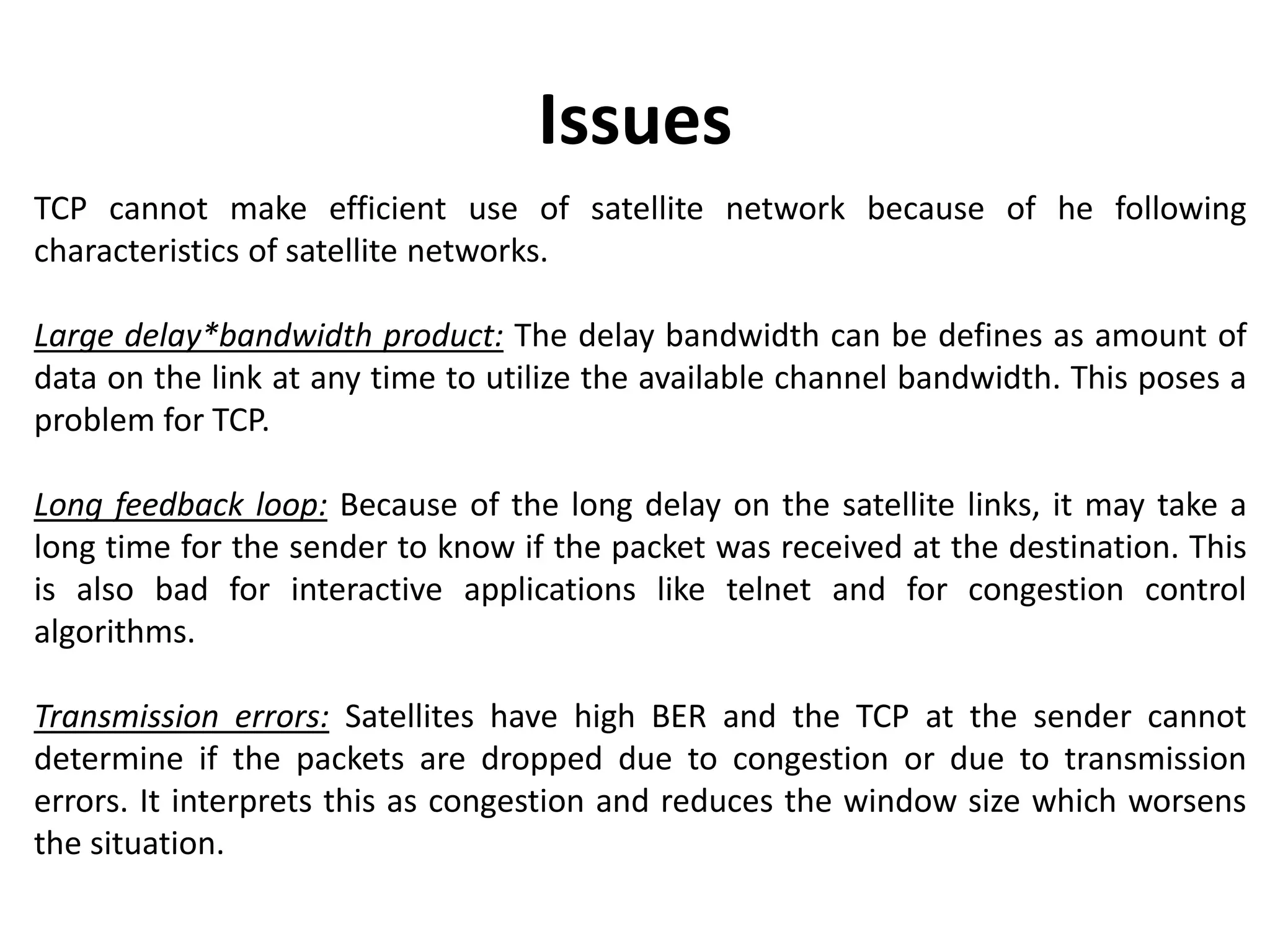 TCP cannot make efficient use of satellite network because of he following characteristics of satellite networks. Large delay*bandwidth product: The delay bandwidth can be defines as amount of data on the link at any time to utilize the available channel bandwidth. This poses a problem for TCP. Long feedback loop: Because of the long delay on the satellite links, it may take a long time for the sender to know if the packet was received at the destination. This is also bad for interactive applications like telnet and for congestion control algorithms. Transmission errors: Satellites have high BER and the TCP at the sender cannot determine if the packets are dropped due to congestion or due to transmission errors. It interprets this as congestion and reduces the window size which worsens the situation. Issues 