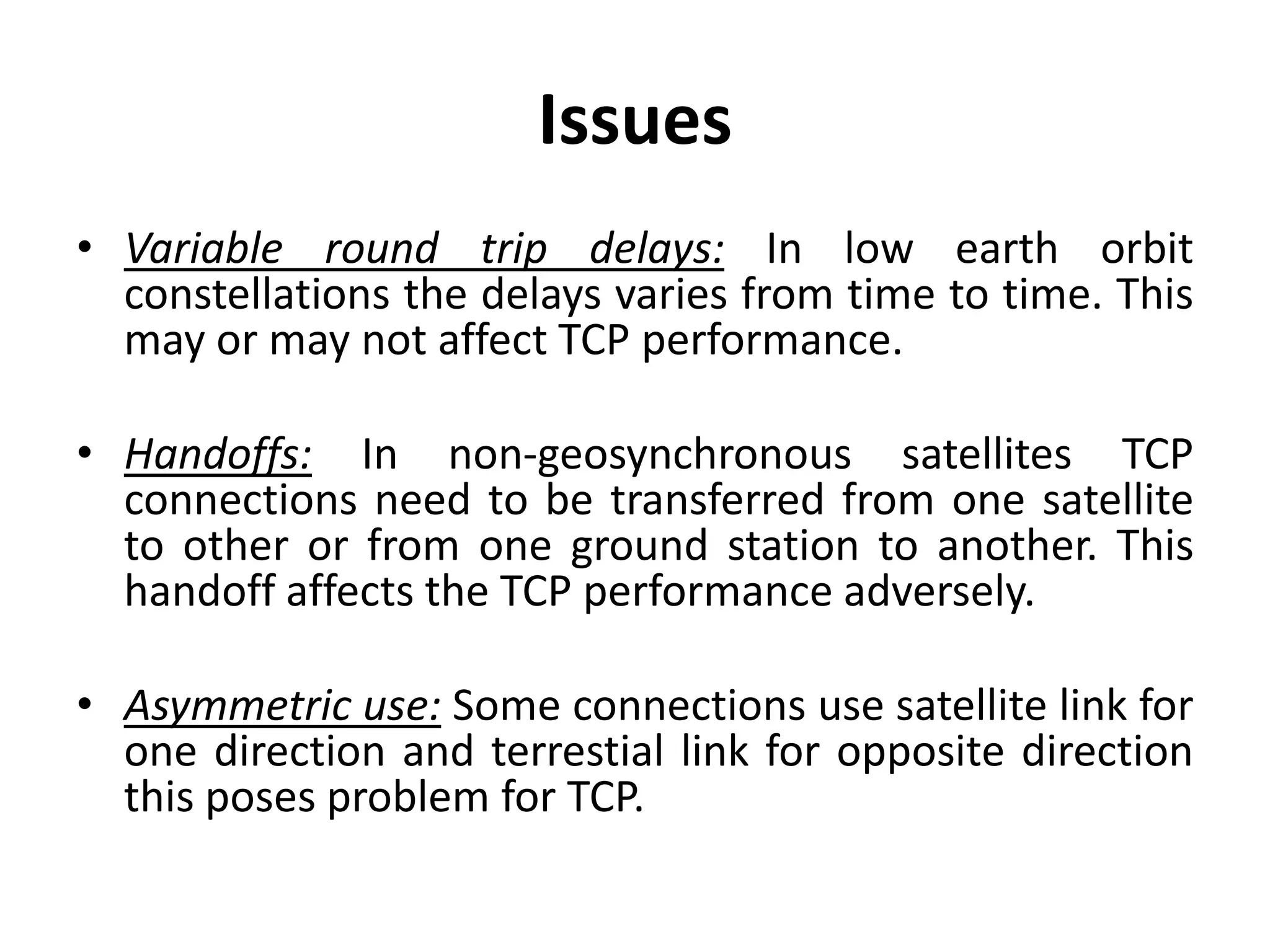Issues • Variable round trip delays: In low earth orbit constellations the delays varies from time to time. This may or may not affect TCP performance. • Handoffs: In non-geosynchronous satellites TCP connections need to be transferred from one satellite to other or from one ground station to another. This handoff affects the TCP performance adversely. • Asymmetric use: Some connections use satellite link for one direction and terrestial link for opposite direction this poses problem for TCP. 