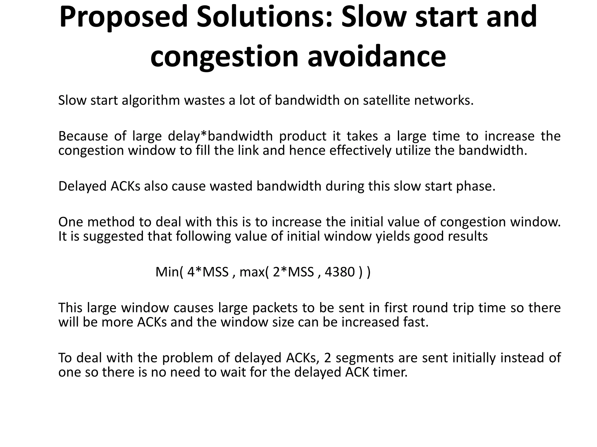 Proposed Solutions: Slow start and congestion avoidance Slow start algorithm wastes a lot of bandwidth on satellite networks. Because of large delay*bandwidth product it takes a large time to increase the congestion window to fill the link and hence effectively utilize the bandwidth. Delayed ACKs also cause wasted bandwidth during this slow start phase. One method to deal with this is to increase the initial value of congestion window. It is suggested that following value of initial window yields good results Min( 4*MSS , max( 2*MSS , 4380 ) ) This large window causes large packets to be sent in first round trip time so there will be more ACKs and the window size can be increased fast. To deal with the problem of delayed ACKs, 2 segments are sent initially instead of one so there is no need to wait for the delayed ACK timer. 