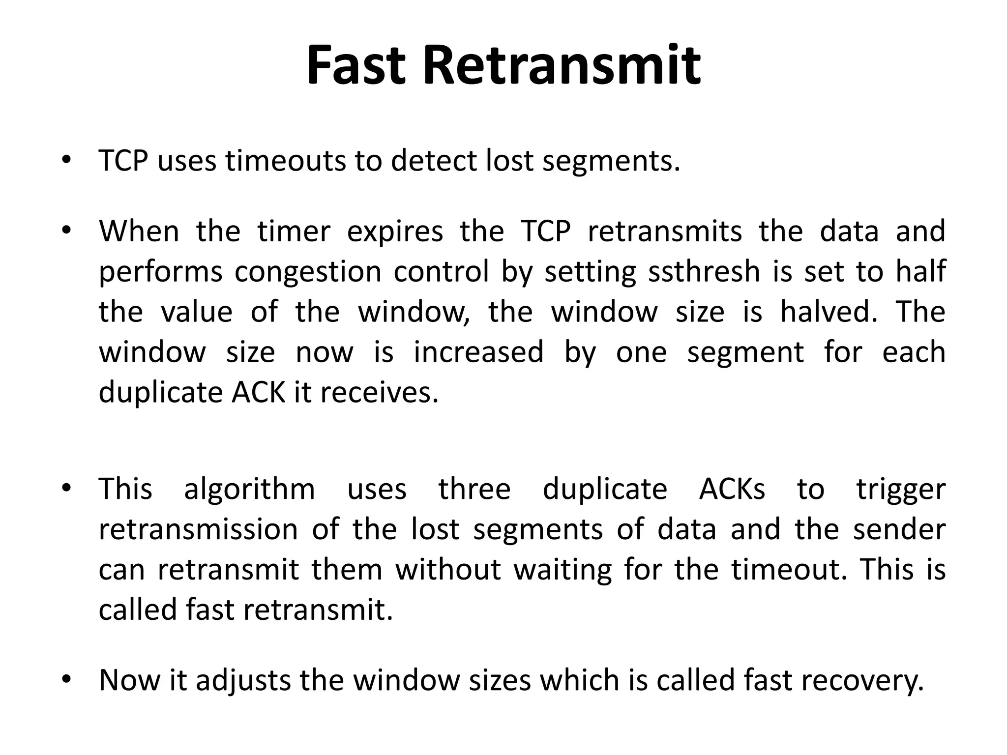 Fast Retransmit • TCP uses timeouts to detect lost segments. • When the timer expires the TCP retransmits the data and performs congestion control by setting ssthresh is set to half the value of the window, the window size is halved. The window size now is increased by one segment for each duplicate ACK it receives. • This algorithm uses three duplicate ACKs to trigger retransmission of the lost segments of data and the sender can retransmit them without waiting for the timeout. This is called fast retransmit. • Now it adjusts the window sizes which is called fast recovery. 