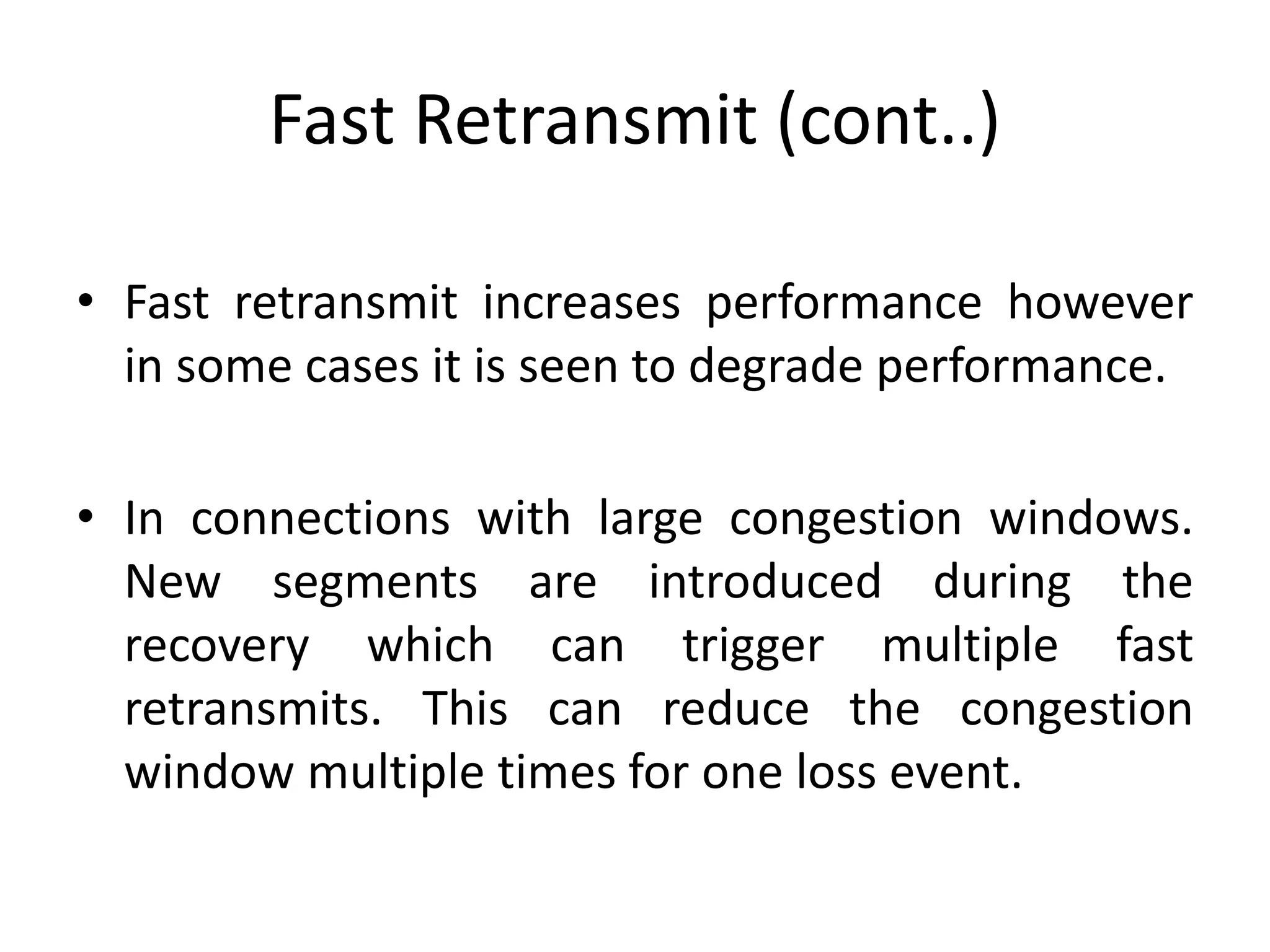 Fast Retransmit (cont..) • Fast retransmit increases performance however in some cases it is seen to degrade performance. • In connections with large congestion windows. New segments are introduced during the recovery which can trigger multiple fast retransmits. This can reduce the congestion window multiple times for one loss event. 