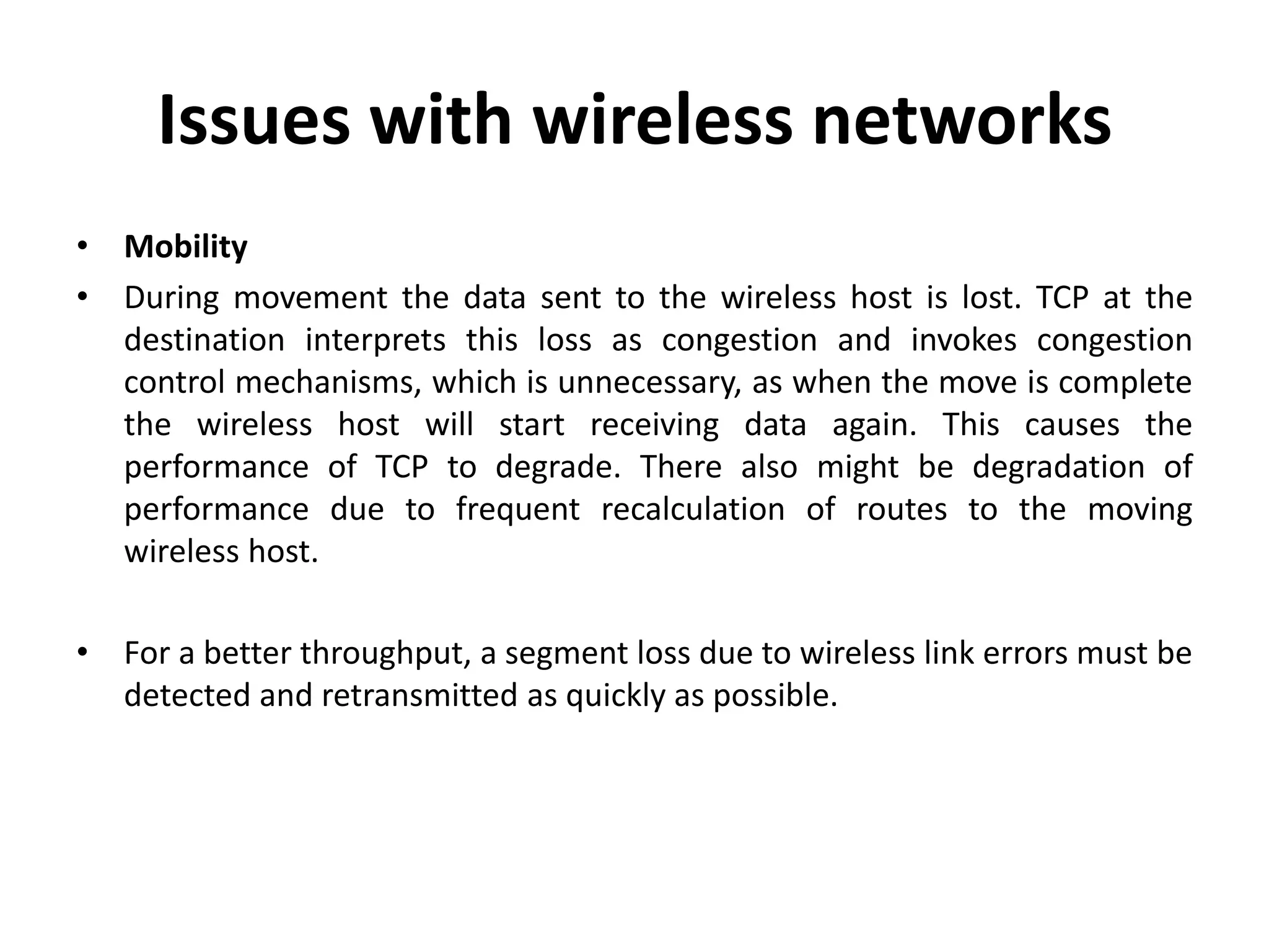 Issues with wireless networks • Mobility • During movement the data sent to the wireless host is lost. TCP at the destination interprets this loss as congestion and invokes congestion control mechanisms, which is unnecessary, as when the move is complete the wireless host will start receiving data again. This causes the performance of TCP to degrade. There also might be degradation of performance due to frequent recalculation of routes to the moving wireless host. • For a better throughput, a segment loss due to wireless link errors must be detected and retransmitted as quickly as possible. 