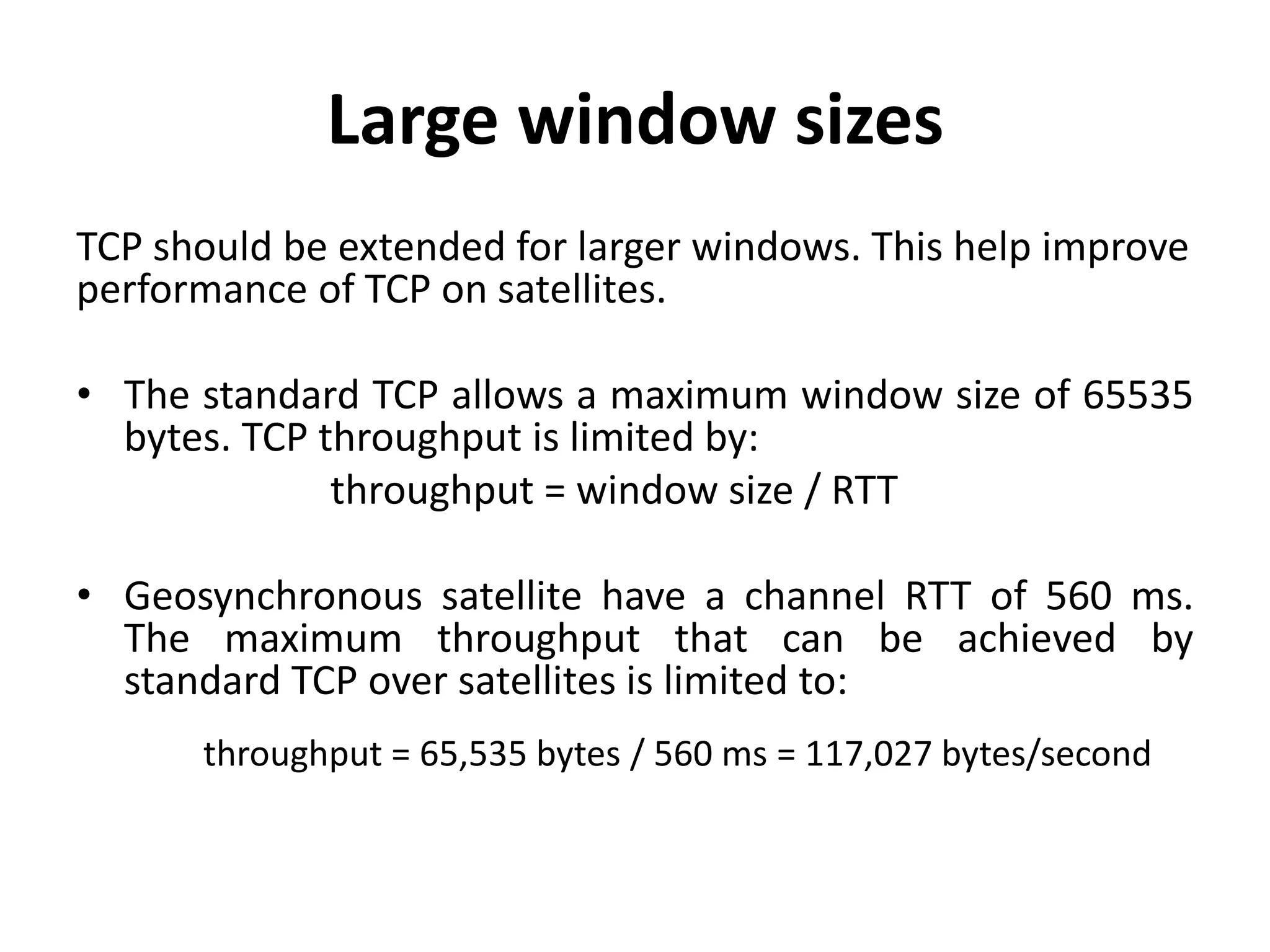 Large window sizes TCP should be extended for larger windows. This help improve performance of TCP on satellites. • The standard TCP allows a maximum window size of 65535 bytes. TCP throughput is limited by: throughput = window size / RTT • Geosynchronous satellite have a channel RTT of 560 ms. The maximum throughput that can be achieved by standard TCP over satellites is limited to: throughput = 65,535 bytes / 560 ms = 117,027 bytes/second 