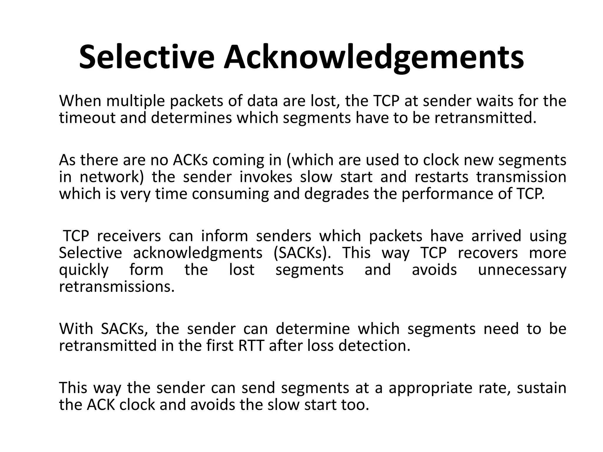 Selective Acknowledgements When multiple packets of data are lost, the TCP at sender waits for the timeout and determines which segments have to be retransmitted. As there are no ACKs coming in (which are used to clock new segments in network) the sender invokes slow start and restarts transmission which is very time consuming and degrades the performance of TCP. TCP receivers can inform senders which packets have arrived using Selective acknowledgments (SACKs). This way TCP recovers more quickly form the lost segments and avoids unnecessary retransmissions. With SACKs, the sender can determine which segments need to be retransmitted in the first RTT after loss detection. This way the sender can send segments at a appropriate rate, sustain the ACK clock and avoids the slow start too. 