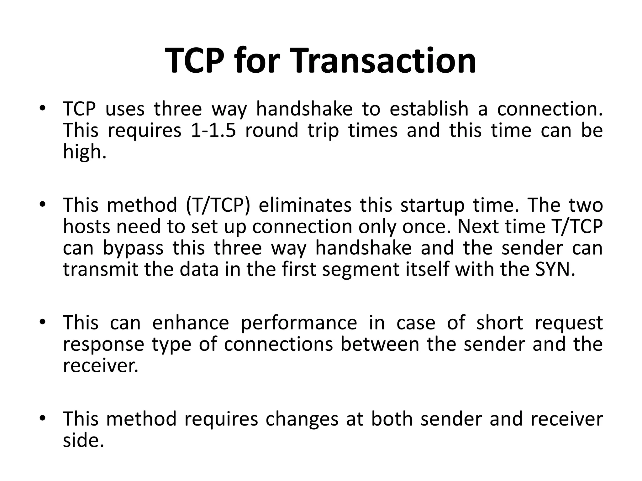 TCP for Transaction • TCP uses three way handshake to establish a connection. This requires 1-1.5 round trip times and this time can be high. • This method (T/TCP) eliminates this startup time. The two hosts need to set up connection only once. Next time T/TCP can bypass this three way handshake and the sender can transmit the data in the first segment itself with the SYN. • This can enhance performance in case of short request response type of connections between the sender and the receiver. • This method requires changes at both sender and receiver side. 
