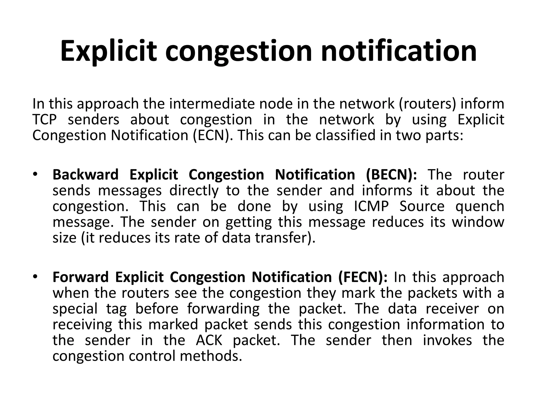 Explicit congestion notification In this approach the intermediate node in the network (routers) inform TCP senders about congestion in the network by using Explicit Congestion Notification (ECN). This can be classified in two parts: • Backward Explicit Congestion Notification (BECN): The router sends messages directly to the sender and informs it about the congestion. This can be done by using ICMP Source quench message. The sender on getting this message reduces its window size (it reduces its rate of data transfer). • Forward Explicit Congestion Notification (FECN): In this approach when the routers see the congestion they mark the packets with a special tag before forwarding the packet. The data receiver on receiving this marked packet sends this congestion information to the sender in the ACK packet. The sender then invokes the congestion control methods. 